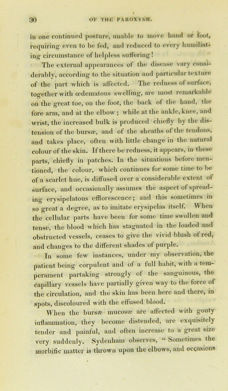 in one continued posture, unable to move band or toot, requiring even to be fed, and reduced to every humiliat- ing circumstance of helpless suffering! The external appearances of the disease vary consi- derably, according to the situation and particular texture of the part which is affected. The redness of surface, together with oedematous swelling, are most remarkable on the great toe, on the foot, the back of the hand, the fore arm, and at the elbow ; while at the ankle, knee, and wrist, the increased bulk is produced chiefly by the dis- tension of the bursae, and of the sheaths of the tendons, and takes place, often with little change in the natural colour of the skin. If there be redness, it appears, in these parts, chiefly in patches. In the situations before men- tioned, the colour, which continues for some time to be of a scarlet hue, is diffused over a considerable extent of surface, and occasionally assumes the aspect of spread- ing erysipelatous efflorescence; and this sometimes in so great a degree, as to imitate erysipelas itself. IV hen the cellular parts have been for some time swollen and tense, the blood which has stagnated in the loaded and obstructed vessels, ceases to give the vivid blush ot red, and changes to the different shades of purple. In some few instances, under my observation, the patient being corpulent and of a full habit, with a tem- perament partaking strongly of the sanguinous, the capillary vessels have partially given way to the force of the circulation, and the skin has been here and there, in spots, discoloured with the effused blood. When the bursa; mucosa; are affected with gouty inflammation, they become distended, are exquisitely tender and painful, and often increase to a great size very suddenly. Sydenham observes,  Sometimes the morbific matter is thrown upon the elbows, and occasions