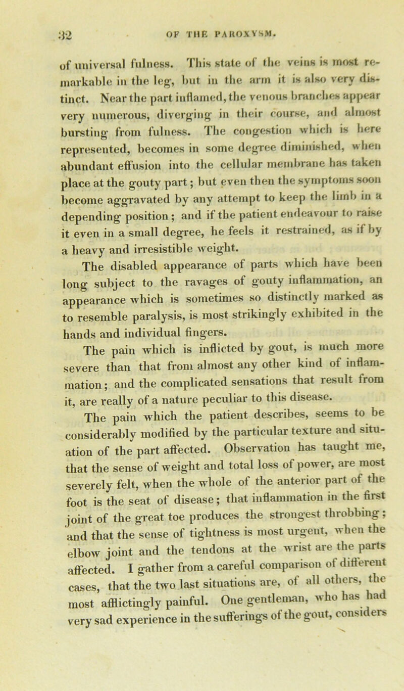 of universal fulness. J his state of the veins is most re- markable in the leg-, but in the arm it is also very dis- tinct. Near the part inflamed, the venous branches appear very numerous, diverging’ in their course, and almost bursting’ from fulness. The congestion which is here represented, becomes in some degree diminished, hen abundant effusion into the cellular membrane has taken place at the gouty part; but even then the symptoms soon become aggravated by any attempt to keep the limb in a depending position; and if the patient endeavour to raise it even in a small degree, he feels it restrained, as if by a heavy and irresistible w eight. The disabled appearance of parts which have been long subject to the ravages of gouty inflammation, an appearance which is sometimes so distinctly marked as to resemble paralysis, is most strikingly exhibited in the hands and individual fingers. The pain which is inflicted by gout, is much more severe than that from almost any other kind of inflam- mation; and the complicated sensations that result from it, are really of a nature peculiar to this disease. The pain which the patient describes, seems to be considerably modified by the particular texture and situ- ation of the part affected. Observation has taught me, that the sense of weight and total loss of power, are most severely felt, when the w hole of the anterior part of the foot is the seat of disease; that inflammation in the first joint of the great toe produces the strongest throbbing; and that the sense of tightness is most urgent, when the elboAV joint and the tendons at the wrist are the parts affected. I gather from a careful comparison of different cases, that the two last situations are, of all others, the most afflictingly painful. One gentleman, who has had very sad experience in the sufferings of the gout, consic tr.