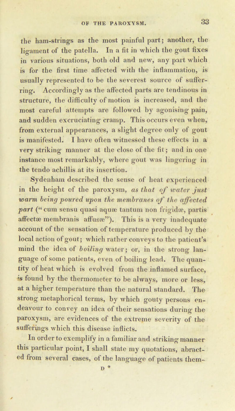 the ham-strings as the most painful part; another, the ligament of the patella. In a fit in which the gout fixes in various situations, both old and new, any part which is for the first time affected with the inflammation, is usually represented to be the severest source of suffer- ring. Accordingly as the affected pai’ts are tendinous in structure, the difficulty of motion is increased, and the most careful attempts are followed by agonising pain, and sudden excruciating cramp. This occurs even when, from external appearances, a slight degree only of gout is manifested. I have often witnessed these effects in a very striking manner at the close of the fit; and in one instance most remarkably, where gout was lingering in the tendo achillis at its insertion. Sydenham described the sense of heat experienced in the height of the paroxysm, as that of water just warm being poured upon the membranes of the affected part (“ cum sensu quasi aquae tantum non frigidae, partis affect® membranis affiis®”). This is a very inadequate account of the sensation of temperature produced by the local action of gout; which rather conveys to the patient’s mind the idea of boiling water; or, in the strong’ lan- guage of some patients, even of boiling lead. The quan- tity of heat which is evolved from the inflamed surface, •s found by the thermometer to be always, more or less, at a higher temperature than the natural standard. The strong metaphorical terms, by which gouty persons en- deavour to convey an idea of their sensations during the paroxysm, are evidences of the extreme severity of the sufferings which this disease inflicts. In order to exemplify in a familiar and striking manner this particular point, I shall state my quotations, abract- ed from several cases, of the language of patients them- d *