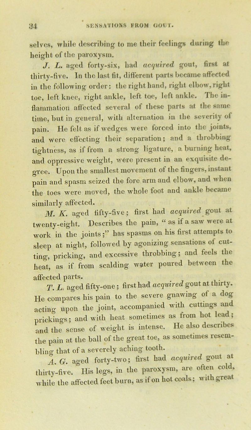 selves, while describing to me their feelings daring the height of the paroxysm. J. L. aged forty-six, had acquired gout, first at thirty-five. In the last fit, different parts became affected in the following order: the right hand, right elbow, right toe, left knee, right ankle, left toe, left ankle. The in- flammation affected several of these parts at the same time, but in general, with alternation in the severity of pain. He felt as if wedges were forced into the joints, and were effecting their separation; and a throbbing tightness, as if from a strong ligature, a burning heat, and oppressive weight, were present in an exquisite de- gree. Upon the smallest movement of the fingers, instant pain and spasm seized the fore arm and elbow, and when the toes were moved, the whole foot and ankle became similarly affected. M. K. aged fifty-five; first had acquired gout at twenty-eight. Describes the pain, “ as if a saw were at work in the joints;” has spasms on his first attempts to sleep at night, followed by agonizing sensations of cut- ting, pricking, and excessive throbbing; and feels the beat, as if from scalding w*ter poured between the affected parts. T. L. aged fifty-one; first had acquired gout at thirty. He compares his pain to the severe gnawing of a dog- acting upon the joint, accompanied with cuttings and prickings; and with heat sometimes as from hot lead; and the sense of weight is intense. He also describes the pain at the ball of the great toe, as sometimes resem- bling that of a severely aching tooth. 1 G. aged forty-two; first had acquired gout at thirty-five. His legs, in the paroxysm, are often cold while the affected feet burn, as if on hot coals; wit 1 great