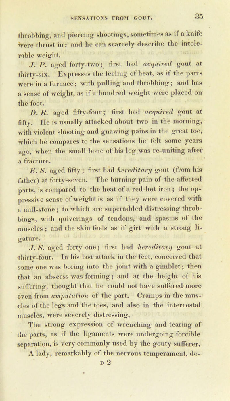 throbbing, ami piercing shootings, sometimes as if a knife were thrust in; anti he can scarcely describe the intole- rable weight. J. P. aged forty-two; first had acquired gout at thirty-six. Expresses the feeling of heat, as if the parts were in a furnace; with pulling and throbbing; and has a sense of weight, as if a hundred weight were placed on the foot. D. R. aged fifty-four; first had acquired gout at fifty. He is usually attacked about two in the morning, with violent shooting and gnawing pains in the great toe, which he compares to the sensations he felt some years ago, when the small bone of his leg was re-uniting after a fracture. E. S. aged fifty ; first had hereditary gout (from his father) at forty-seven. The burning pain of the affected parts, is compared to the heat of a red-hot iron; the op- pressive sense of weight is as if they were covered with a mill-stone; to which are superadded distressing throb- bings, with quiverings of tendons, and spasms of the muscles ; and the skin feels as if girt with a strong li- o-ature. © J. S. aged forty-one; first had hereditary gout at thirty-four. In his last attack in the feet, conceived that some one was boring into the joint with a gimblet; then that an abscess was forming; and at the height of his suffering, thought that lie could not have suffered more even from amputation of the part. Cramps in the mus- cles of the legs and the toes, and also in the intercostal muscles, were severely distressing. The strong expression of wrenching and tearing of the parts, as if the ligaments were undergoing forcible separation, is very commonly used by the gouty sufferer. A lady, remarkably of the nervous temperament, de-