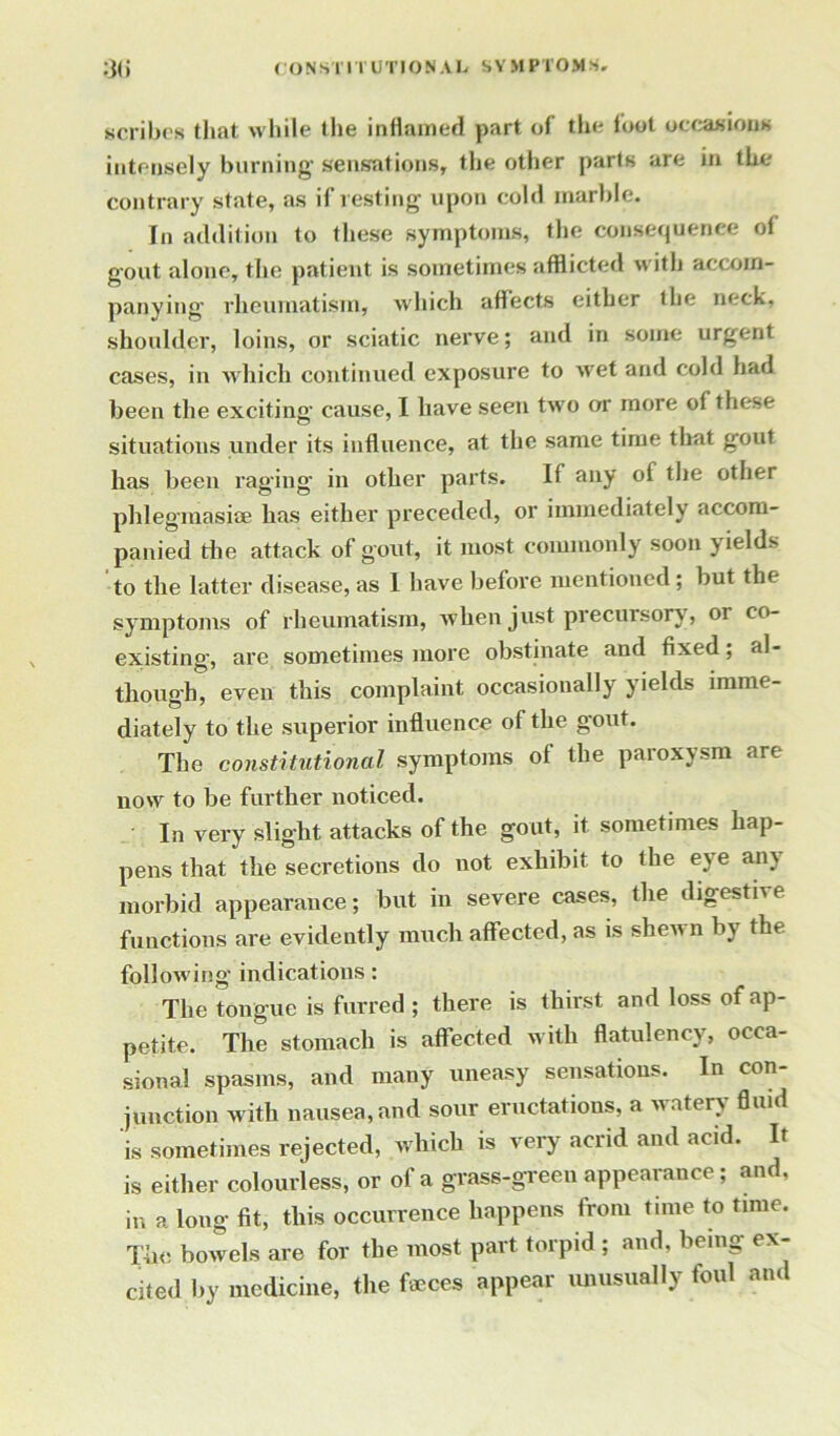 scribes that while the inflamed part of the loot occasions intensely burning sensations, the other parts are in the contrary state, as if resting upon cold marble. In addition to these symptoms, the consequence of gout alone, the patient is sometimes afflicted with accom- panying' rheumatism, which affects either the neck, shoulder, loins, or sciatic nerve; and in some urgent cases, in which continued exposure to wet and cold had been the exciting cause, I have seen two or more of these situations under its influence, at the same time that gout has been raging- in other parts. If any of the other phlegmasiae has either preceded, or immediately accom- panied the attack of gout, it most commonly soon yield* to the latter disease, as I have before mentioned; but the symptoms of rheumatism, when just precursory, or co- existing, are sometimes more obstinate and fixed; al- though, even this complaint occasionally yields imme- diately to the superior influence of the gout. The constitutional symptoms of the paroxysm are now to be further noticed. In very slight attacks of the gout, it sometimes hap- pens that the secretions do not exhibit to the eye any morbid appearance; but in severe cases, the digestive functions are evidently much affected, as is shewn by the following- indications: The tongue is furred ; there is thirst and loss of ap- petite. The stomach is affected with flatulency, occa- sional spasms, and many uneasy sensations. In con- junction with nausea, and sour eructations, a watery fluid is sometimes rejected, which is very acrid and acid. It is either colourless, or of a grass-green appearance; and, in a long fit, this occurrence happens from time to time. The bowels are for the most part torpid; and, being ex- cited by medicine, the feces appear unusually foul and