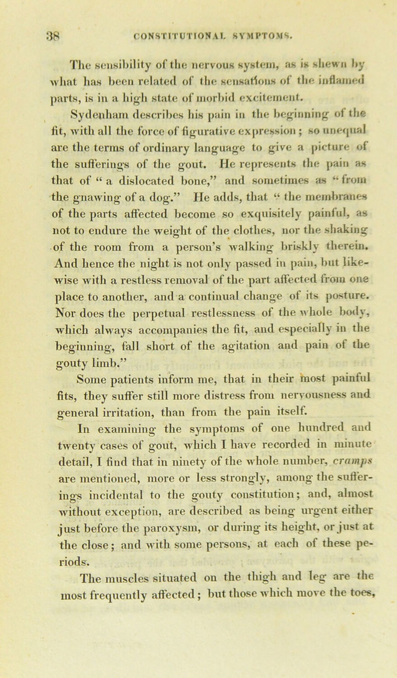 The sensibility of the nervous system, as is shew n by what lias been related of the sensations of the inflamed parts, is in a high state of morbid excitement. Sydenham describes his pain in the beginning’ of the lit, with all the force of figurative expression ; so unequal are the terms of ordinary language to give a picture of the suffering’s of the gout. He represents the pain as that of “ a dislocated bone,” and sometimes as “ from the gnawing of a dog.” He adds, that “ the membranes of the parts affected become so exquisitely painful, as not to endure the weight of the clothes, nor the shaking of the room from a person’s walking briskly therein. And hence the night is not only passed in pain, but like- wise with a restless removal of the part affected from one place to another, and a continual change of its posture. Nor does the perpetual restlessness of the whole body, which always accompanies the fit, and especially in the beginning, fall short of the agitation and pain of the gouty limb.” Some patients inform me, that in their most painful fits, they suffer still more distress from nervousness and general irritation, than from the pain itself. In examining the symptoms of one hundred and twenty cases of gout, which I have recorded in minute detail, I find that in ninety of the w hole number, cramps are mentioned, more or less strongly, among the suffer- ings incidental to the gouty constitution; and, almost without exception, are described as being urgent either just before the paroxysm, or during its height, or just at the close; and with some persons, at each of these pe- riods. The muscles situated on the thigh and leg are the most frequently aff ected ; but those which move the toes,