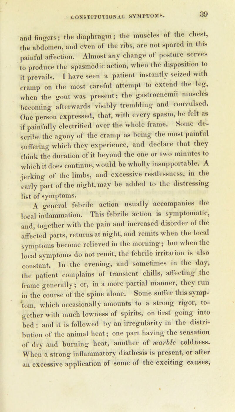 3D anil fingers; the diaphragm; the muscles of the chest, the abdomen, and eVen of the ribs, are not spared in this painful affection. Almost any change of posture serves to produce the spasmodic action, when the disposition to it prevails. I have seen a patient instantly seized with cramp on the most careful attempt to extend the leg, when the gout was present; the gastrocnemii muscles becoming afterwards visibly trembling and convulsed. One person expressed, that, with every spasm, he felt as if painfully electrified over the whole frame. Some de- scribe the agony of the cramp as being the most painful suffering which they experience, and declare that they think the duration of it beyond the one or two minutes to which it does continue, would be wholly insupportable. A jerking of the limbs, and excessive restlessness, in the early part of the night, may be added to the distressing list of symptoms. A general febrile action usually accompanies the local inflammation. This febrile action is symptomatic, and, together with the pain and increased disorder of the affected parts, returns at night, and remits when the local symptoms become relieved in the morning; but when the local symptoms do not remit, the febrile irritation is also constant. In the evening, and sometimes in the day, the patient complains of transient chills, affecting the frame generally; or, in a more partial manner, they run in the course of the spine alone. Some suffer this symp- tom, which occasionally amounts to a strong rigor, to- gether with much lowness of spirits, on first going into bed : and it is followed by an irregularity in the distri- bution of the animal heat; one part having the sensation of dry and burning heat, another of marble coldness. When a strong inflammatory diathesis is present, or after an excessive application of some ol the exciting causes,