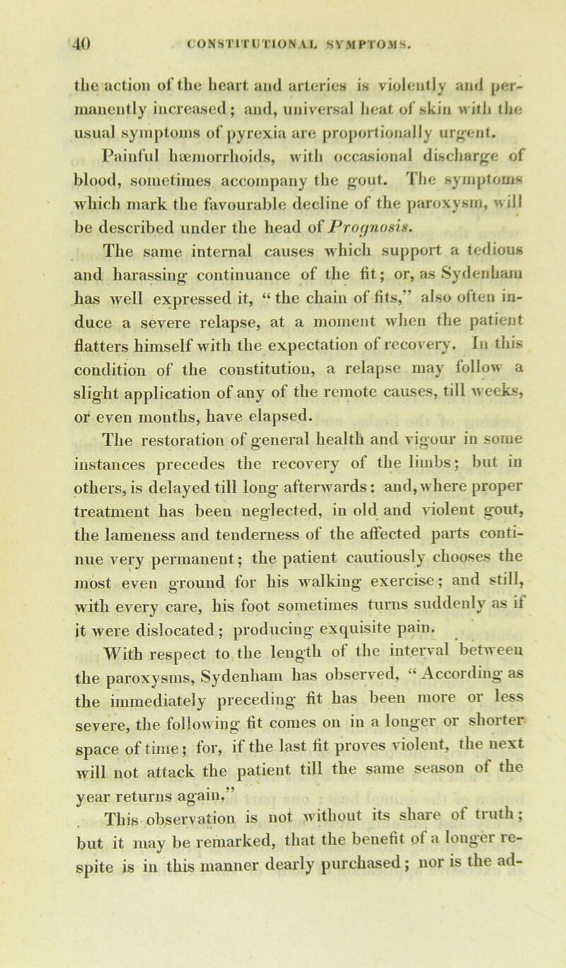 the action of the heart and arteries is violently and per- manently increased; and, universal heat of skin with the usual symptoms of pyrexia are proportionally urgent. Painful haemorrhoids, with occasional discharge of blood, sometimes accompany the gout. The symptoms which mark the favourable decline of the paroxysm, will be described under the head of Prognosis. The same internal causes which support a tedious and harassing continuance of the fit; or, as Sydenham has well expressed it, “the chain of fits,’' also olten in- duce a severe relapse, at a moment when the patient flatters himself with the expectation of recovery. In this condition of the constitution, a relapse may follow a slight application of any of the remote causes, till weeks, or even months, have elapsed. The restoration of general health and vigour in some instances precedes the recovery of the limbs; but in others, is delayed till long- afterwards: and, where proper treatment has been neglected, in old and violent gout, the lameness and tenderness of the affected parts conti- nue very permanent; the patient cautiously chooses the most even ground for his walking exercise; and still, witli every care, his foot sometimes turns suddenly as it it were dislocated ; producing' exquisite pain. With respect to the length of the interval between the paroxysms, Sydenham has observed, “ According as the immediately preceding fit has been more or less severe, the following fit comes on in a longer or shorter space of time; for, if the last fit proves violent, the next will not attack the patient till the same season of the year returns again.” This observation is not without its share of truth; but it may be remarked, that the benefit of a longer re- spite is in this manner dearly purchased; nor is the ad-