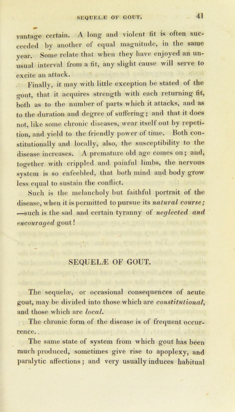 vantage certain. A long- and violent tit is often suc- ceeded by another of equal magnitude, in the same year. Some relate that when they have enjoyed an un- usual interval from a fit, any slight cause will serve to excite an attack. Finally, it may with little exception be stated of the gout, that it acquires strength with each returning fit, both as to the number of parts which it attacks, and as to the duration and degree of suffering; and that it does not, like some chronic diseases, wear itself out by repeti- tion, and yield to the friendly power of time. Both con- stitutionally and locally, also, the susceptibility to the disease increases. A premature old age comes on; and, together Avitli crippled and painful limbs, the nervous system is so enfeebled, that both mind and body groAv less equal to sustain the conflict. Such is the melancholy but faithful portrait of the disease, Avhen it is permitted to pursue its natural course; —such is the sad and certain tyranny of neglected and encouraged gout! SEQUELAE OF GOUT. The sequelee, or occasional consequences of acute gout, may be divided into those which are constitutional, and those which are local. The chronic form of the disease is of frequent occur- rence. . < The same state of system from which gout has been much produced, sometimes give rise to apoplexy, and paralytic affections; and very usually induces habitual