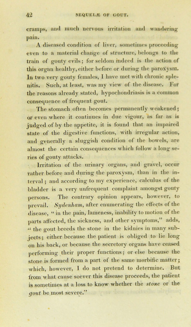 cramps, au<l much nervous irritation and wandering pain. A diseased condition of liver, sometimes proceeding even to a material change of structure, belong* to the train of gouty evils; for seldom indeed is the action of this organ healthy, either before or during the paroxysm. In two very gouty females, I have met with chronic sple- nitis. Such, at least, was my view of the disease. For the reasons already stated, hypochondriasis is a common consequence of frequent gout. The stomach often becomes permanently weakened; or even where it continues in due vigour, as far as is judged of by the appetite, it is found that an impaired state of the digestive functions, with irregular action, and generally a sluggish condition of the bowels, are almost the certain consequences which follow a long se- ries of gouty attacks. Irritation of the urinary organs, and gravel, occur rather before and during the paroxysm, than in the in- terval ; and according to my experience, calculus of the bladder is a very unfrequent complaint amongst gouty persons. The contrary opinion appears, however, to prevail. Sydenham, after enumerating the effects of the disease, “ in the pain, lameness, inability to motion of the parts affected, the sickness, and other symptoms,” adds, u the gout breeds the stone in the kidnies in many sub- jects; either because the patient is obliged to lie long on his back, or because the secretory organs have ceased performing their proper functions; or else because the stone is formed from a part of the same morbific matter; which, however, I do not pretend to determine. But from what cause soever this disease proceeds, the patient is sometimes at a loss to know whether the stone or the gout be most severe.”