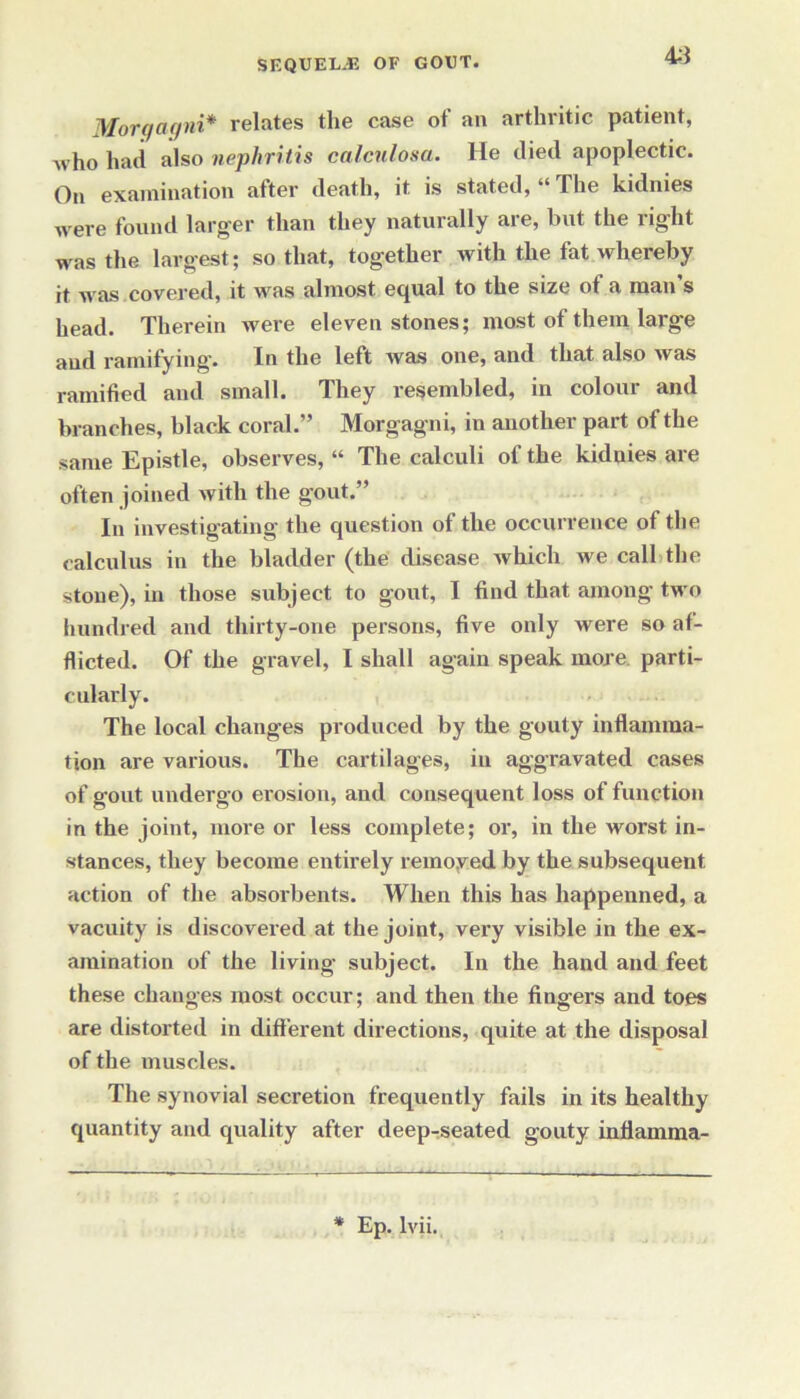 45 Morgagni* relates the case of an arthritic patient, who had also nephritis calculosa. He died apoplectic. On examination after death, it is stated, “ The kidnies were found larger than they naturally are, but the right was the largest; so that, together with the fat whereby it was covered, it vras almost equal to the size ot a man s head. Therein were eleven stones; most of them large and ramifying. In the left Avas one, and that also Avas ramified and small. They resembled, in colour and branches, black coral.” Morgagni, in another part of the same Epistle, observes, “ The calculi of the kiduies are often joined Avith the gout.” In investigating the question of the occurrence ot the calculus in the bladder (the disease Avhich we call the stone), in those subject to gout, I find that among two hundred and thirty-one persons, five only were so af- flicted. Of the gravel, I shall again speak more parti- cularly. The local changes produced by the gouty inflamma- tion are various. The cartilages, in aggravated cases of gout undergo erosion, and consequent loss of function in the joint, more or less complete; or, in the worst in- stances, they become entirely removed by the subsequent action of the absorbents. When this has happenned, a vacuity is discovered at the joint, very visible in the ex- amination of the living’ subject. In the hand and feet these changes most occur; and then the fingers and toes are distorted in different directions, quite at the disposal of the muscles. The synovial secretion frequently fails in its healthy quantity and quality after deep-seated gouty inflamma- * Ep. lvii.