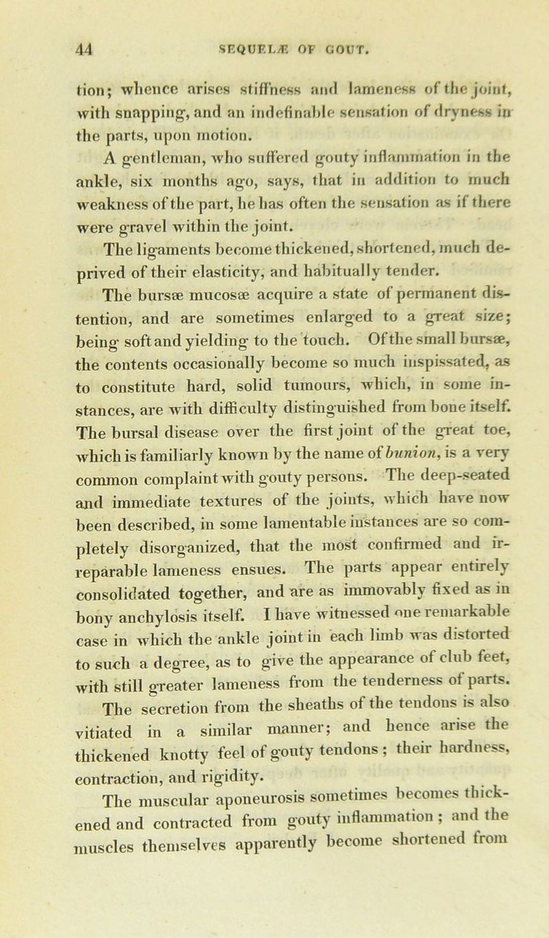 tion; whence arises stiffness and lameness of the joint, with snapping-, and an indefinable sensation of dryness in the parts, upon motion. A gentleman, who suffered gouty inflammation in the ankle, six months ago, says, that in addition to much weakness of the part, he has often the sensation as if there were gravel within the joint. The ligaments become thickened, shortened, much de- prived of their elasticity, and habitually tender. The bursse mucosae acquire a state of permanent dis- tention, and are sometimes enlarged to a great size; being soft and yielding to the touch. Of the small bursae, the contents occasionally become so much inspissated, as to constitute hard, solid tumours, which, in some in- stances, are with difficulty distinguished from bone itself. The bursal disease over the first joint of the great toe, which is familiarly known by the name of bunion, is a very common complaint with gouty persons. The deep-seated and immediate textures of the joints, which have now been described, in some lamentable instances are so com- pletely disorganized, that the most confirmed and ir- reparable lameness ensues. The parts appear entirely consolidated together, and are as immovably fixed as in bony anchylosis itself. I have witnessed one remarkable case in which the ankle joint in each limb was distorted to such a degree, as to give the appearance of club feet, with still greater lameness from the tenderness of parts. The secretion from the sheaths of the tendons is also vitiated in a similar manner; and hence arise the thickened knotty feel of gouty tendons ; their hardness, contraction, and rigidity. The muscular aponeurosis sometimes becomes thick- ened and contracted from gouty inflammation ; and the muscles themselves apparently become shortened from