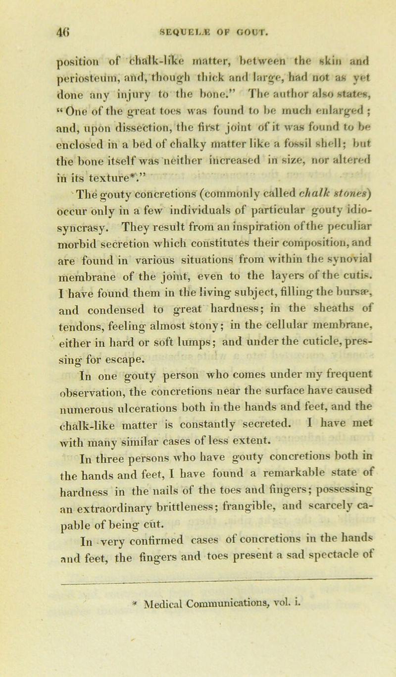 position of chalk-like matter, between the skin and periosteum, and, though thick and large, had not as yet done any injury to the hone.” The author also states, “One of the great toes was found to he much enlarged ; and, upon dissection, the first joint of it was found to he enclosed in a bed of chalky matter like a fossil shell; hut the hone itself was neither increased in size, nor altered in its texture*'.” The gouty concretions (commonly called chalk atones) occur only in a few individuals of particular gouty idio- syncrasy. They result from an inspiration of the peculiar morbid secretion which constitutes their composition, and are found in various situations from within the synovial membrane of the joint, even to the layers of the cutis. I have found them in the living subject, filling the bursap, and condensed to great hardness; in the sheaths of tendons, feeling almost stony; in the cellular membrane, either in hard or soft lumps; and under the cuticle, pres- sing for escape. In one gouty person who comes under my frequent observation, the concretions near the surface have caused numerous ulcerations both in the hands and feet, and the chalk-like matter is constantly secreted. I have met with many similar cases of less extent. In three persons who have gouty concretions both in the hands and feet, I have found a remarkable state of hardness in the nails of the toes and lingers; possessing an extraordinary brittleness; frangible, and scarcely ca- pable of being cut. In very confirmed cases of concretions in the hands and feet, the fingers and toes present a sad spectacle of