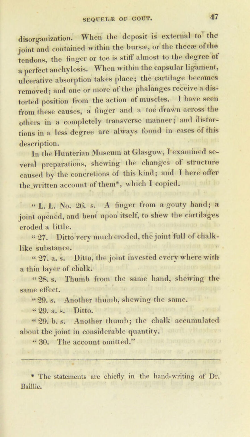disorganization. When the deposit is external to the joint and contained within the bursse, or the tliecse of the tendons, the finger or toe is stiff almost to the degree of a perfect anchylosis. When within the capsular ligament, ulcerative absorption takes place; the cartilage becomes removed; and one or more of the phalanges receive a dis- torted position from the action of muscles. 1 have seen from these causes, a finger and a toe drawn across the others in a completely transverse manner; and distor- tions in a less degree are always found in cases of this description. In the Hunterian Museum at Glasgow, I examined se- veral preparations, shewing the changes of structure caused by the concretions of this kind; and I here offer the written account of them*, which I copied. “ L. L. No. 26. s. A finger from a gouty hand; a joint opened, and bent upon itself, to shew the cartilages eroded a little. “ 27. Ditto very much eroded, the joint full of chalk- like substance. “ 27. a. s. Ditto, the joint invested every where with a thin layer of chalk. “ 28. s. Thumb from the same hand, shewing the same effect. “ 29. s. Another thumb, shewing the same. “ 29. a. s. Ditto. “ 29. b. s. Another thumb; the chalk accumulated about the joint in considerable quantity. “ 30. The account omitted.” * The statements are chiefly in the hand-writing of Dr. Baillie.