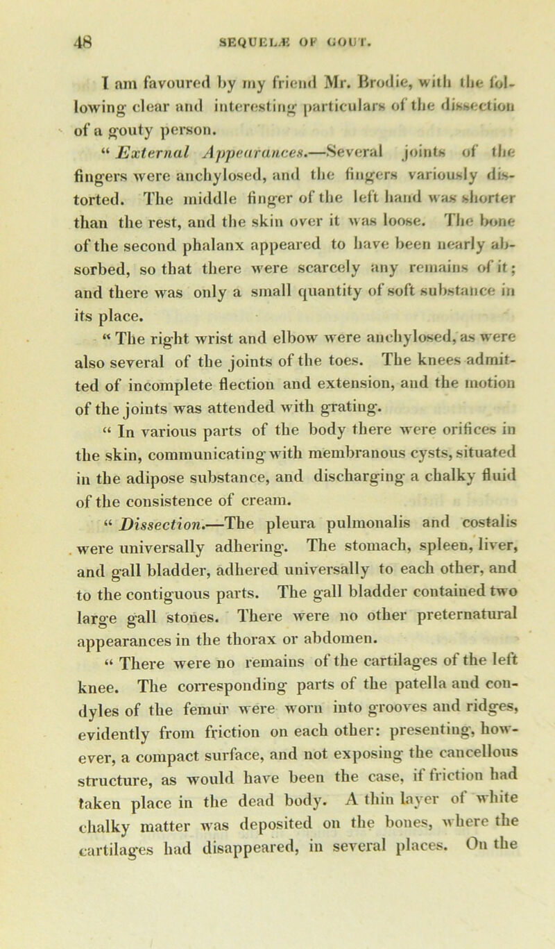 I am favoured by my friend Mr. Brodie, with the fol- lowing clear and interesting particulars of the dissection of a gouty person. “ External Appearances.—Several joints of the fingers were anchylosed, and the fingers variously dis- torted. The middle finger of the left hand was shorter than the rest, and the skin over it was loose. The bone of the second phalanx appeared to have been nearly ab- sorbed, so that there were scarcely any remains of it; and there was only a small quantity of soft substance in its place. “ The right wrist and elbow were anchylosed, as were also several of the joints of the toes. The knees admit- ted of incomplete flection and extension, and the motion of the joints was attended with grating. “ In various parts of the body there were orifices in the skin, communicating with membranous cysts, situated in the adipose substance, and discharging a chalky fluid of the consistence of cream. “ Dissection.—The pleura pulmonalis and costalis were universally adhering. The stomach, spleen, liver, and gall bladder, adhered universally to each other, and to the contiguous parts. The gall bladder contained two large gall stones. There were no other preternatural appearances in the thorax or abdomen. “ There were no remains of the cartilages of the lett knee. The corresponding parts of the patella and con- dyles of the femur were worn into grooves and ridges, evidently from friction on each other: presenting, how- ever, a compact surface, and not exposing the cancellous structure, as would have been the case, if friction had taken place in the dead body. A thin layer of white chalky matter was deposited on the bones, where the cartilages had disappeared, in several places. On the