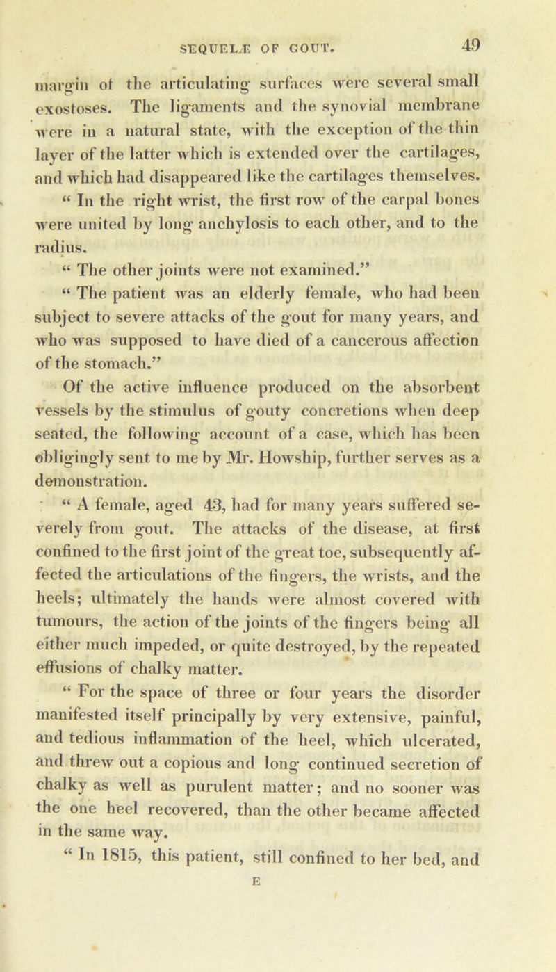 margin ot the articulating surfaces were several small exostoses. The ligaments and the synovial membrane were in a natural state, with the except ion of the thin layer of the latter which is extended over the cartilages, and which had disappeared like the cartilages themselves. “ In the right wrist, the first row of the carpal bones M ere united by long anchylosis to each other, and to the radius. “ The other joints were not examined.” “ The patient nras an elderly female, who had been subject to severe attacks of the gout for many years, and Mrho was supposed to have died of a cancerous affection of the stomach.” Of the active influence produced on the absorbent vessels by the stimulus of gouty concretions when deep seated, the following' account of a case, which has been obligingly sent to me by Mr. Howship, further serves as a demonstration. “ A female, aged 43, had for many years suffered se- verely from gout. The attacks of the disease, at first confined to the first joint of the great toe, subsequently af- fected the articulations of the fingers, the wrists, and the heels; ultimately the hands were almost covered with tumours, the action of the joints of the fingers being all either much impeded, or quite destroyed, by the repeated effusions of chalky matter. “ For the space of three or four years the disorder manifested itself principally by very extensive, painful, and tedious inflammation of the heel, which ulcerated, and threw out a copious and long- continued secretion of chalky as well as purulent matter; and no sooner was the one heel recovered, than the other became affected in the same way. “ I*1 1815, this patient, still confined to her bed, and E