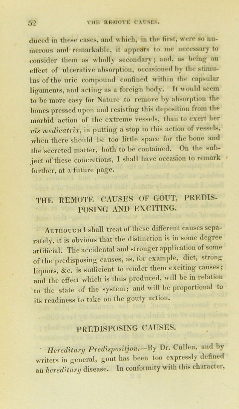duced in these* cases, ami which, in tin* first, were so nu- merous and remarkable, it appears to me necessary to consider them as wholly secondary ; and, as being1 an effect of ulcerative absorption, occasioned by the stimu- lus of the uric compound confined within the capsular ligaments, and acting* as a foreign body. It would seem to be more easy for Nature .to remove by absorption the bones pressed upon and resisting* this deposition from the morbid action of the extreme vessels, than to exert her vis medicatrix, in putting a stop to this action of vessels, when there should be too little space for the bone and the secreted matter, both to be contained. On the sub- ject of these concretions, I shall have occasion to remark further, at a future page. THE REMOTE CAUSES OF GOUT, PREDIS- POSING AND EXCITING. Although I shall treat of these different causes sepa- rately, it is obvious that the distinction is in some degree artificial. The accidental and stronger application of some of the predisposing causes, as, tor example, diet, strong liquors, &c. is sufficient to render them exciting causes; and the effect which is thus produced, will be in relation to the state of the system; and will be proportional to its readiness to take on the gouty action. PREDISPOSING CAUSES. Hereditary Predisposition.—By Dr. Cullen, and by writers in general, gout has been too expressly defined an hereditary disease. In conformity with this character,