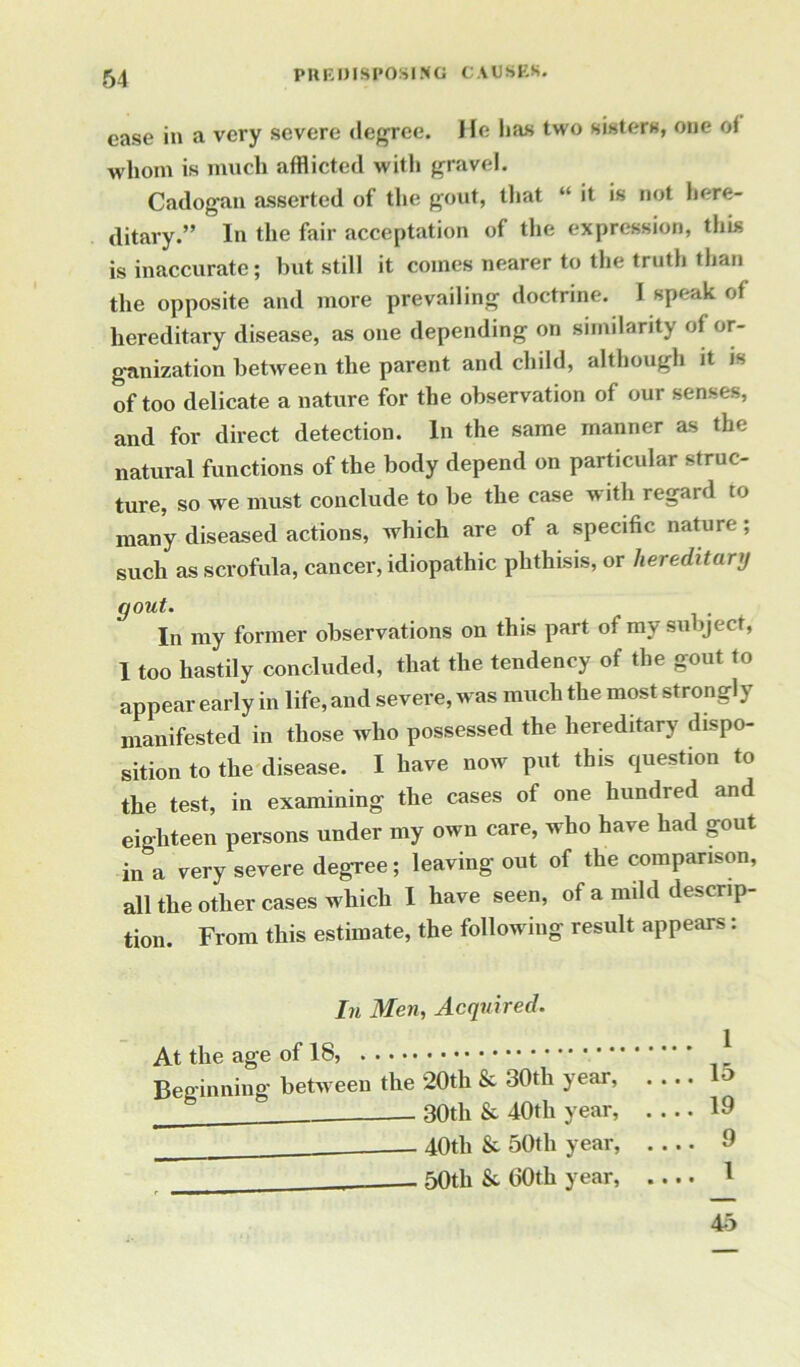 ease in a very severe degree. He lias two sisters, one oi whom is much afflicted with gravel. Cadogan asserted of the gout, that “ it is not here- ditary.” In the fair acceptation of the expression, this is inaccurate; but still it comes nearer to the truth than the opposite and more prevailing doctrine. I speak oi hereditary disease, as one depending on similarity of or- ganization between the parent and child, although it is of too delicate a nature for the observation of our senses, and for direct detection. In the same manner as the natural functions of the body depend on particular struc- ture, so we must conclude to be the case with regaid to many diseased actions, which are of a specific nature; such as scrofula, cancer, idiopathic phthisis, or hereditary gout. In my former observations on this part of my subject, 1 too hastily concluded, that the tendency of the gout to appear early in life, and severe, was much the most strongly manifested in those who possessed the hereditary dispo- sition to the disease. I have now put this question to the test, in examining the cases of one hundred and eighteen persons under my own care, who have had gout in a very severe degree; leaving out of the comparison, all the other cases which I have seen, of a mild descrip- tion. From this estimate, the following result appears: In Men, Acquired. At the age of 18, J Beginning between the 20th & 30th year, 30tli & 40th year, 19 40th & 50th year, .... 9 - 50th & 60th year, .... 1 45