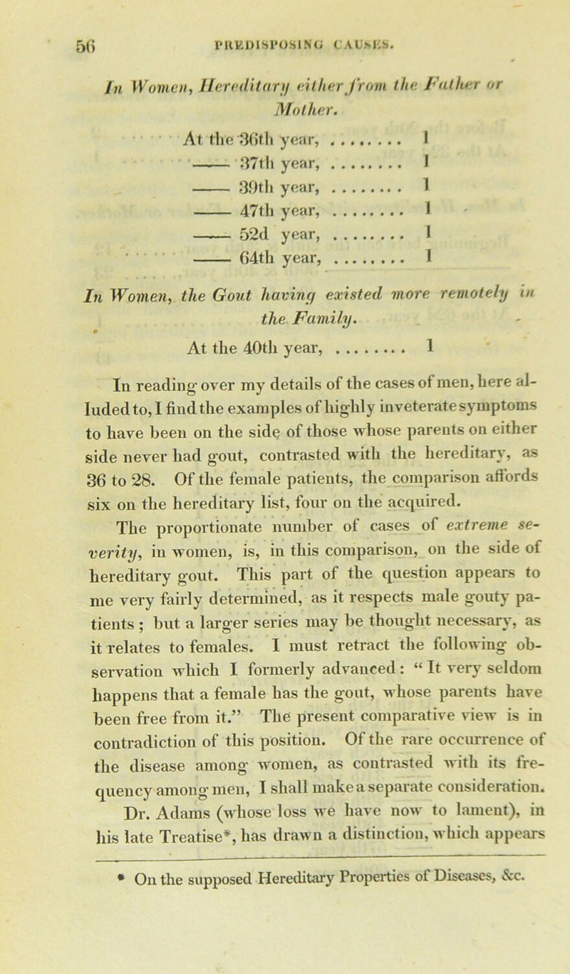 In Women, Hereditary either from the Father or Mother. At the 36th year, 1 —.— '37th year, I 39th year, 1 47th year, 1 52d year, I 64th year, 1 In Women, the Gout having existed more remotely in the Family. At the 40th year, 1 In reading- over my details of the cases of men, here al- luded to, I find the examples of highly inveterate symptoms to have been on the side of those whose parents on either side never had gout, contrasted with the hereditary, as 36 to 28. Of the female patients, the comparison affords six on the hereditary list, four on the acquired. The proportionate number of cases of extreme se- verity, in women, is, in this comparison, on the side of hereditary gout. This part of the question appears to me very fairly determined, as it respects male gouty pa- tients ; but a larger series may be thought necessary, as it relates to females. I must retract the following ob- servation which I formerly advanced: “ It very seldom happens that a female has the gout, whose parents have been free from it.” The present comparative view is in contradiction of this position. Of the rare occurrence of the disease among women, as contrasted with its fre- quency among men, I shall make a separate consideration. Dr. Adams (whose loss we have now to lament), in his late Treatise*, has drawn a distinction, which appears * On the supposed Hereditary Properties of Diseases, &c.