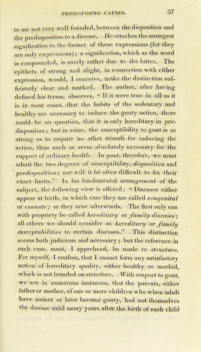 jo me not very well founded, between the disposition and the predisposition to a disease. He attaches the strongest sio-nitication to the former of these expressions (for they are only expressions); a signification, which as the word is compounded, is surely rathei due to the lattei. The epithets of strong and slight, in connection with either expression, would, X conceive, make the distinction suf- ficiently clear and marked. The author, after having defined his terms, observes, “ If it were true in all as it is in most cases, that the habits of the sedentary and healthy are necessary to induce the gouty action, there could be no question, that it is only hereditary in pre- disposition ; but in some, the susceptibility to gout is so strong as to require no other stimuli for inducing the action, than such as seem absolutely necessary for the support of ordinary health. In gout, therefore, we must admit the two degrees of susceptibility, disposition and predisposition; nor will it be often difficult to fix their exact limits.” In his fundamental arrangement of the subject, the following view is offered : “ Diseases either appear at birth, in which case they are called congenital or connate ; or they arise afterwards. The first only can with propriety be called hereditary or family diseases; all others we should consider as hereditary or family susceptabilities to certain diseases.” This distinction seems both judicious and necessary; but the reference in each case, must, I apprehend, be made to structure. For myself, I confess, that I cannot form any satisfactory notion of hereditary quality, either healthy or morbid, which is not founded on structure. With respect to gout, we see in numerous instances, that the parents, either father or mother, of one or more children who when adult have sooner or later become gouty, had not themselves the disease until many years after the birth of such child