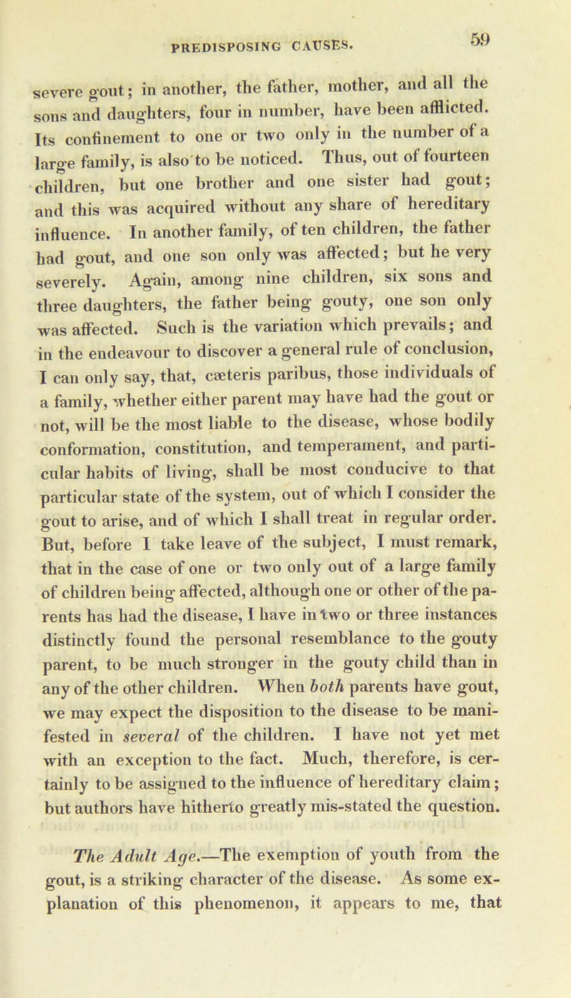 severe gout; in another, the father, mother, and all the sons and daughters, four in number, have been afflicted. Its confinement to one or two only in the number of a large family, is also to be noticed. Thus, out of fourteen children, but one brother and one sister had gout; and this was acquired without any share of hereditary influence. In another family, of ten children, the father had gout, and one son only was affected; but he very severely. Again, among nine children, six sons and three daughters, the father being gouty, one son only was affected. Such is the variation which prevails; and in the endeavour to discover a general rule of conclusion, I can only say, that, cseteris paribus, those individuals of a family, whether either parent may have had the g'out or not, will be the most liable to the disease, whose bodily conformation, constitution, and temperament, and parti- cular habits of living', shall be most conducive to that particular state of the system, out of which I consider the gout to arise, and of which I shall treat in regular order. But, before I take leave of the subject, I must remark, that in the case of one or two only out of a large family of children being affected, although one or other of the pa- rents has had the disease, I have in two or three instances distinctly found the personal resemblance to the gouty parent, to be much stronger in the gouty child than in any of the other children. When both parents have gout, we may expect the disposition to the disease to be mani- fested in several of the children. I have not yet met with an exception to the fact. Much, therefore, is cer- tainly to be assigned to the influence of hereditary claim; but authors have hitherto greatly mis-stated the question. The Adult Age.—The exemption of youth from the gout, is a striking character of the disease. As some ex- planation of this phenomenon, it appears to me, that