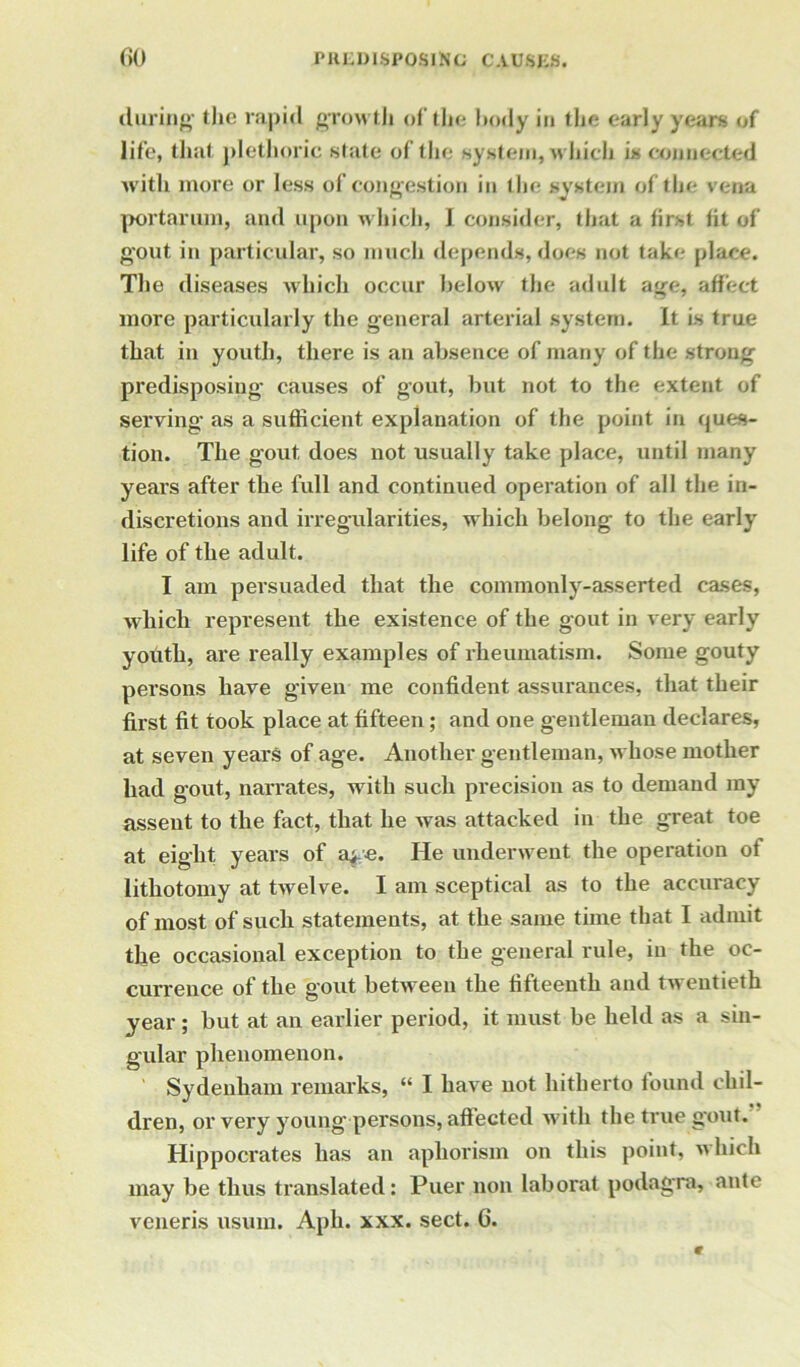 during- the rapid growth of the body in the early years of life, that plethoric state of the system, which is connected with more or less of congestion in the system of the vena portarum, and upon which, I consider, that a first fit of gout in particular, so much depends, does not take place. The diseases which occur below the adult age, affect more particularly the general arterial system. It is true that in youth, there is an absence of many of the strong predisposing causes of gout, but not to the extent of serving as a sufficient explanation of the point in ques- tion. The gout does not usually take place, until many years after the full and continued operation of all the in- discretions and irregularities, which belong to the early life of the adult. I am persuaded that the commonly-asserted cases, which represent the existence of the gout in very early youth, are really examples of rheumatism. Some gouty persons have given me confident assurances, that their first fit took place at fifteen; and one gentleman declares, at seven years of age. Another gentleman, whose mother had gout, narrates, with such precision as to demand my assent to the fact, that he was attacked in the great toe at eight years of a>e. He underwent the operation of lithotomy at twelve. I am sceptical as to the accuracy of most of such statements, at the same time that I admit the occasional exception to the general rule, in the oc- currence of the gout between the fifteenth and twentieth year ; but at an earlier period, it must be held as a sin- gular phenomenon. Sydenham remarks, “ I have not hitherto found chil- dren, or very young-persons, aflected with the true gout. Hippocrates has an aphorism on this point, which may be thus translated: Puer non laborat podagra, ante