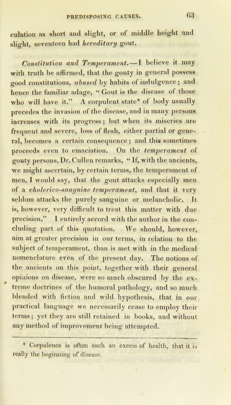 culation as short and slight, or of middle height and slight, seventeen had hereditary gout. Constitution and Temperament.—I believe it may with truth be affirmed, that the gouty in general possess good constitutions, abused by habits of indulgence; and hence the familiar adage, “ Gout is the disease of those who will have it.” A corpulent state* of body usually precedes the invasion of the disease, and in many persons increases with its progress; but when its miseries are frequent and severe, loss of flesh, either partial or gene- ral, becomes a certain consequence; and this sometimes proceeds even to emaciation. On the temperament of gouty persons, Dr. Cullen remarks, “ If, with the ancients, we might ascertain, by certain terms, the temperament of men, I would say, that the gout attacks especially men of a cholerico-sanguine temperament, and that it very seldom attacks the purely sanguine or melancholic. It is, however, very difficult to treat this matter with due precision.” I entirely accord with the author in the con- cluding part of this quotation. We should, however, aim at greater precision in our terms, in relation to the subject of temperament, than is met with in the medical nomenclature even of the present day. The notions of the ancients on this point, together with their general opinions on disease, were so much obscured by the ex- treme doctrines of the humoral pathology, and so much blended with fiction and wild hypothesis, that in our practical language we necessarily cease to employ their terms; yet they are still retained in books, and without any method of improvement being attempted. * Corpulence is often such an excess of health, that it is really the beginning of disease.