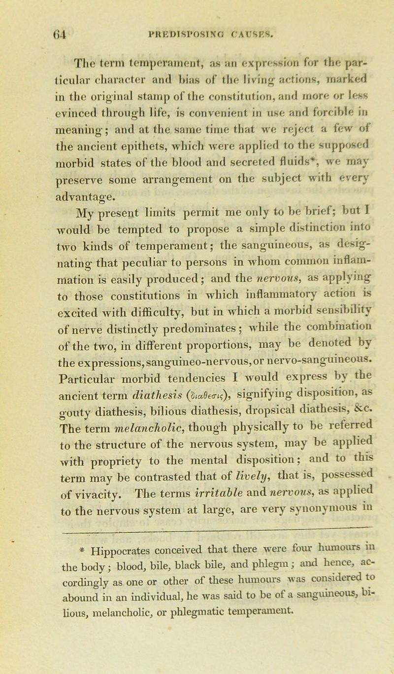 The term temperament, as an expression for the par- ticular character and bias of the living actions, marked in the original stamp of the constitution, and more or less evinced through life, is convenient in use and forcible in meaning; and at the same time that we reject a few of the ancient epithets, which were applied to the supposed morbid states of the blood and secreted fluids*, we may preserve some arrangement on the subject with every advantage. My present limits permit me only to be brief; but 1 would be tempted to propose a simple distinction into two kinds of temperament ; the sanguineous, as desig- nating that peculiar to persons in whom common inflam- mation is easily produced ; and the nervous, as applying to those constitutions in which inflammatory action is excited with difficulty, but in which a morbid sensibility of nerve distinctly predominates; while the combination of the two, in different proportions, may be denoted by the expressions, sanguineo-nervous,or nervo-sanguineous. Particular morbid tendencies I would express by the ancient term diathesis (SiaQecn?), signifying disposition, as gouty diathesis, bilious diathesis, dropsical diathesis, &c. The term melancholic, though physically to be referred to the structure of the nervous system, may be applied with propriety to the mental disposition; and to this term may be contrasted that of lively, that is, possessed of vivacity. The terms irritable and nervous, as applied to the nervous system at large, are very synonymous in * Hippocrates conceived that there were four humours in the body; blood, bile, black bile, and phlegm; and hence, ac- cordingly as one or other of these humours was considered to abound in an individual, he was said to be of a sanguineous, bi- lious, melancholic, or phlegmatic temperament.