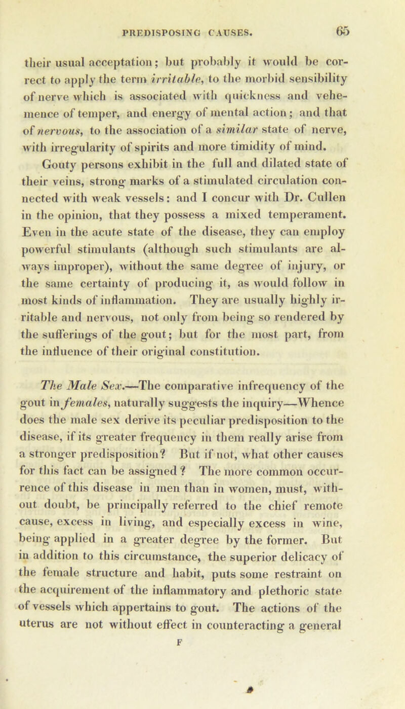 their usual acceptation; but probably it would be cor- rect to apply the term irritable, to the morbid sensibility of nerve which is associated with quickness and vehe- mence of temper, and energy of mental action ; and that o(nervous, to the association of a similar state of nerve, with irreg ularity of spirits and more timidity of mind. Gouty persons exhibit in the full and dilated state of their veins, strong- marks of a stimulated circulation con- nected with weak vessels: and I concur with Dr. Cullen in the opinion, that they possess a mixed temperament. Even in the acute state of the disease, they can employ powerful stimulants (although such stimulants are al- ways improper), without the same degree of injury, or the same certainty of producing it, as would follow in most kinds of inflammation. They are usually highly ir- ritable and nervous, not only from being- so rendered by the sufferings of the gout; but for the most part, from the influence of their original constitution. The Male Sex.—The comparative infrequency of the gout in females, naturally suggests the inquiry—Whence does the male sex derive its peculiar predisposition to the disease, if its greater frequency in them really arise from a stronger predisposition? But if not, what other causes for this fact can be assigned ? The more common occur- rence of this disease in men than in women, must, with- out doubt, be principally referred to the chief remote cause, excess in living-, and especially excess in wine, being applied in a greater degree by the former. But in addition to this circumstance, the superior delicacy of the female structure and habit, puts some restraint on the acquirement of the inflammatory and plethoric state of vessels which appertains to gout. The actions of the uterus are not without effect in counteracting a general