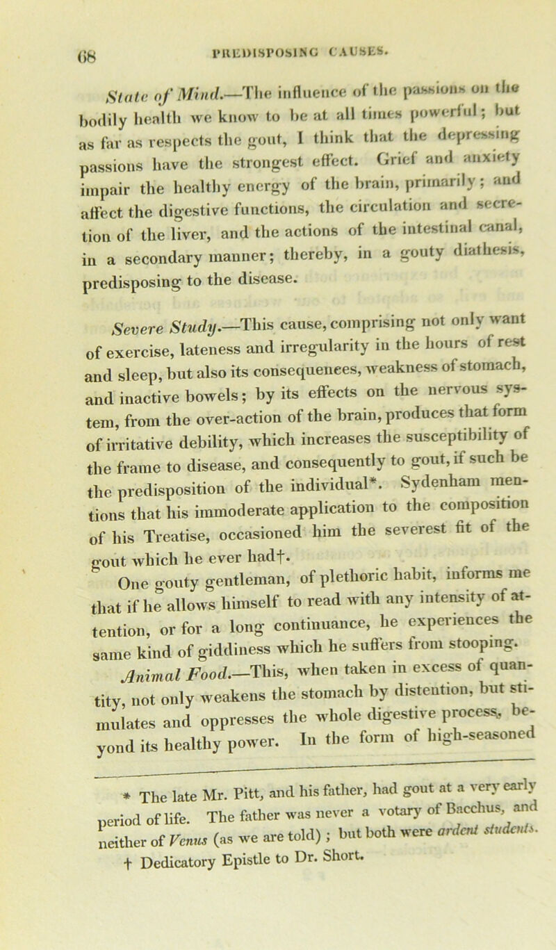 (>8 1‘aiimsrosiNc causes. Slate of Mind.—The influence of the passions on the bodily health we know to be at all times powerful; but as far as respects the gout, I think that the depressing passions have the strongest effect. Grid and anxiety impair the healthy energy of the brain, primarily ; and affect the digestive functions, the circulation ami secre- tion of the liver, and the actions of the intestinal canal, in a secondary manner; thereby, in a gouty diathesis, predisposing to the disease. Severe Study.—This cause, comprising not only want of exercise, lateness and irregularity in the hours of rest and sleep, but also its consequences, weakness of stomach, and inactive bowels; by its effects on the nervous sys- tem, from the over-action of the brain, produces that form of irritative debility, which increases the susceptibility of the frame to disease, and consequently to gout, if such be the predisposition of the individual*. Sydenham men- tions that his immoderate application to the composition of his Treatise, occasioned him the severest fit of the g'out which he ever liadt. One gouty gentleman, of plethoric habit, informs me that if he allows himself to read with any intensity of at- tention, or for a long continuance, he experiences the same kind of giddiness which he suffers from stooping. Animal Food.-This, when taken in excess of quan- tity, not only weakens the stomach by distention, but sti- mulates and oppresses the whole digestive process., e- y„„d it, healthy power. In the form of high-seasoned * The late Mr. Pitt, and his father, had gout at a very early period of life. The father was never a votary of Bacchus and neither of Vc«m (as we are told) ; but both were ordca/ *«*»*■ f Dedicatory Epistle to Dr. Short.