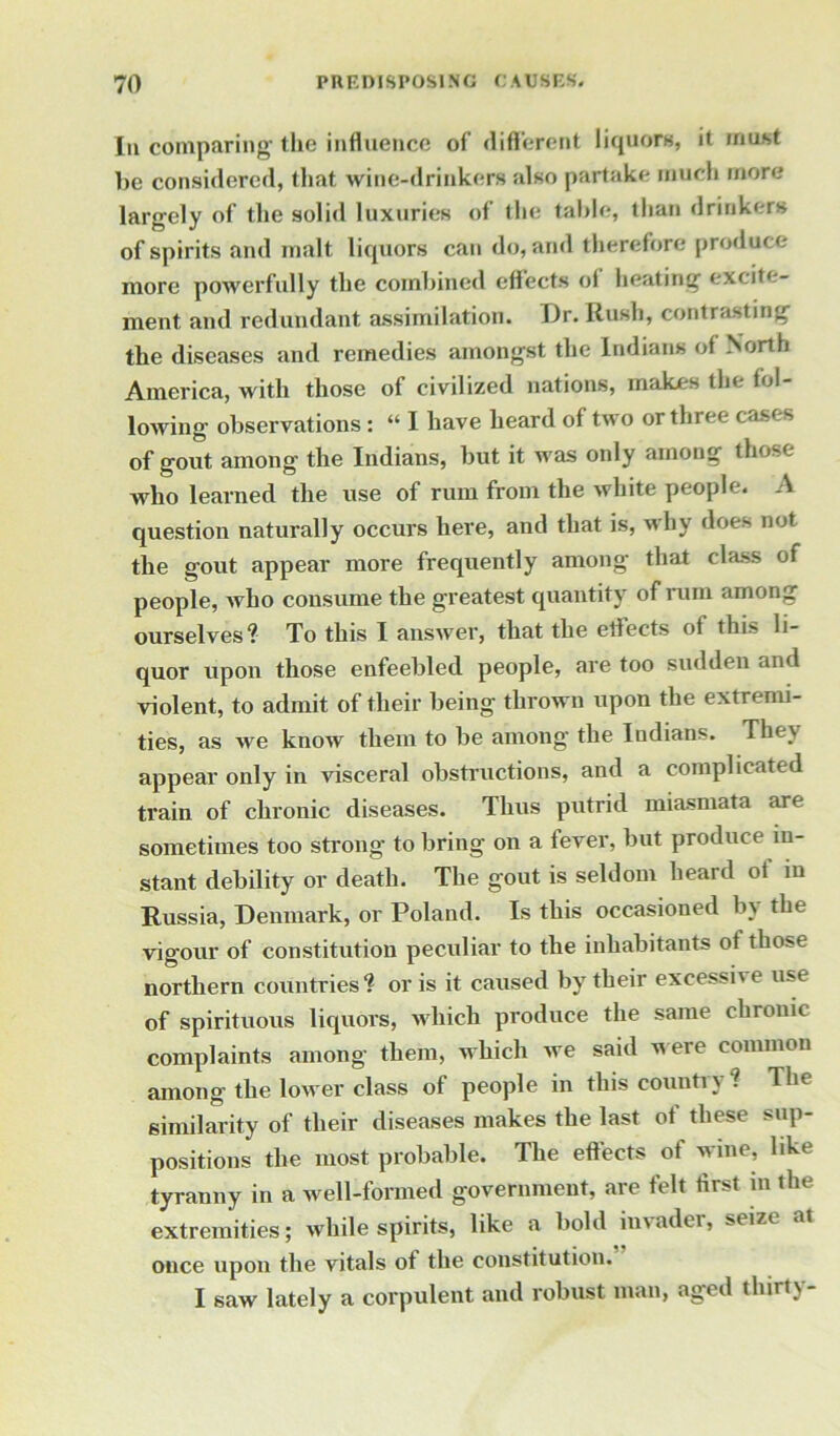 In comparing the influence of different liquors, it must be considered, that wine-drinkers also partake much more largely of the solid luxuries of the table, than drinkers of spirits and malt liquors can do, and therefore produce more powerfully the combined effects of heating excite- ment and redundant assimilation. Dr. Rush, contrasting the diseases and remedies amongst the Indians of North America, with those of civilized nations, makes the fol- lowing observations : “ I have heard of two or three cases of gout among the Indians, but it was only among those who learned the use of rum from the white people. A question naturally occurs here, and that is, why does not the gout appear more frequently among that class of people, who consume the greatest quantity of rum among ourselves? To this I answer, that the etfects of this li- quor upon those enfeebled people, are too sudden and violent, to admit of their being thrown upon the extremi- ties, as we know them to be among the Indians. They appear only in visceral obstructions, and a complicated train of chronic diseases. Thus putrid miasmata are sometimes too strong to bring on a fever, but produce in- stant debility or death. The gout is seldom heard of in Russia, Denmark, or Poland. Is this occasioned by the vigour of constitution peculiar to the inhabitants ot those northern countries? or is it caused by their excessive use of spirituous liquors, which produce the same chronic complaints among them, which we said were common among the lower class of people in this countiy . The similarity of their diseases makes the last of these sup- positions the most probable. The effects of wine, like tyranny in a well-formed government, are felt first m the extremities; while spirits, like a bold invader, seize at once upon the vitals of the constitution. I saw lately a corpulent and robust man, aged thirty-