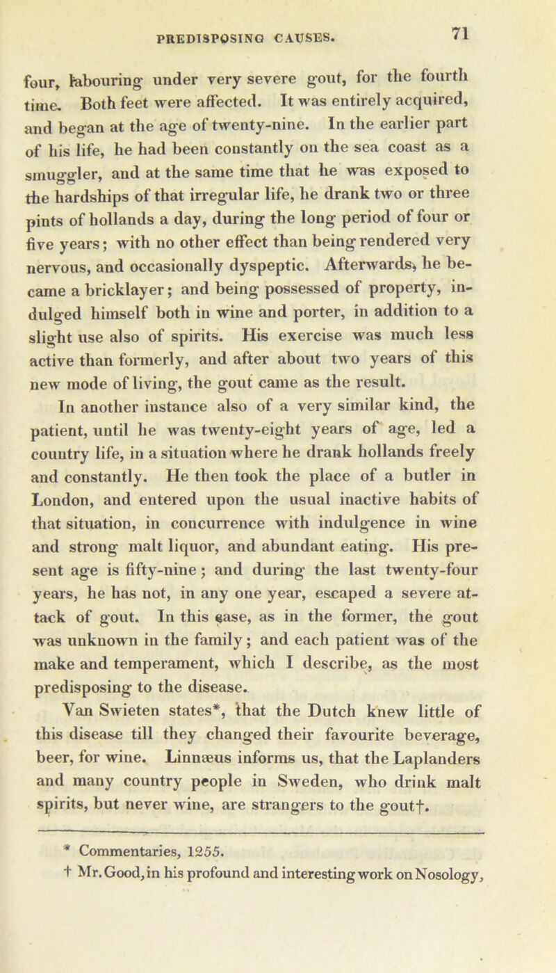 four, labouring- under very severe gout, for the fourth time. Both feet were affected. It was entirely acquired, and began at the age of twenty-nine. In the earlier part of his life, he had been constantly on the sea coast as a smuo-trler, and at the same time that he was exposed to the hardships of that irregular life, he drank two or three pints of hollands a day, during the long period of four or five years; with no other effect than being rendered very nervous, and occasionally dyspeptic. Afterwards, he be- came a bricklayer; and being possessed of property, in- dulged himself both in wine and porter, in addition to a slight use also of spirits. His exercise was much less active than formerly, and after about two years of this new mode of living, the gout came as the result. In another instance also of a very similar kind, the patient, until he was twenty-eight years of age, led a country life, in a situation where he drank hollands freely and constantly. He then took the place of a butler in London, and entered upon the usual inactive habits of that situation, in concurrence with indulgence in wine and strong malt liquor, and abundant eating. His pre- sent age is fifty-nine; and during the last twenty-four years, he has not, in any one year, escaped a severe at- tack of gout. In this <jase, as in the former, the gout was unknown in the family; and each patient was of the make and temperament, which I describe, as the most predisposing to the disease. Van Swieten states*, that the Dutch knew little of this disease till they changed their favourite beverage, beer, for wine. Linnaeus informs us, that the Laplanders and many country people in Sweden, who drink malt spirits, but never wine, are strangers to the goutf. * Commentaries, 1255. t Mr. Good, in his profound and interesting work on Nosology,