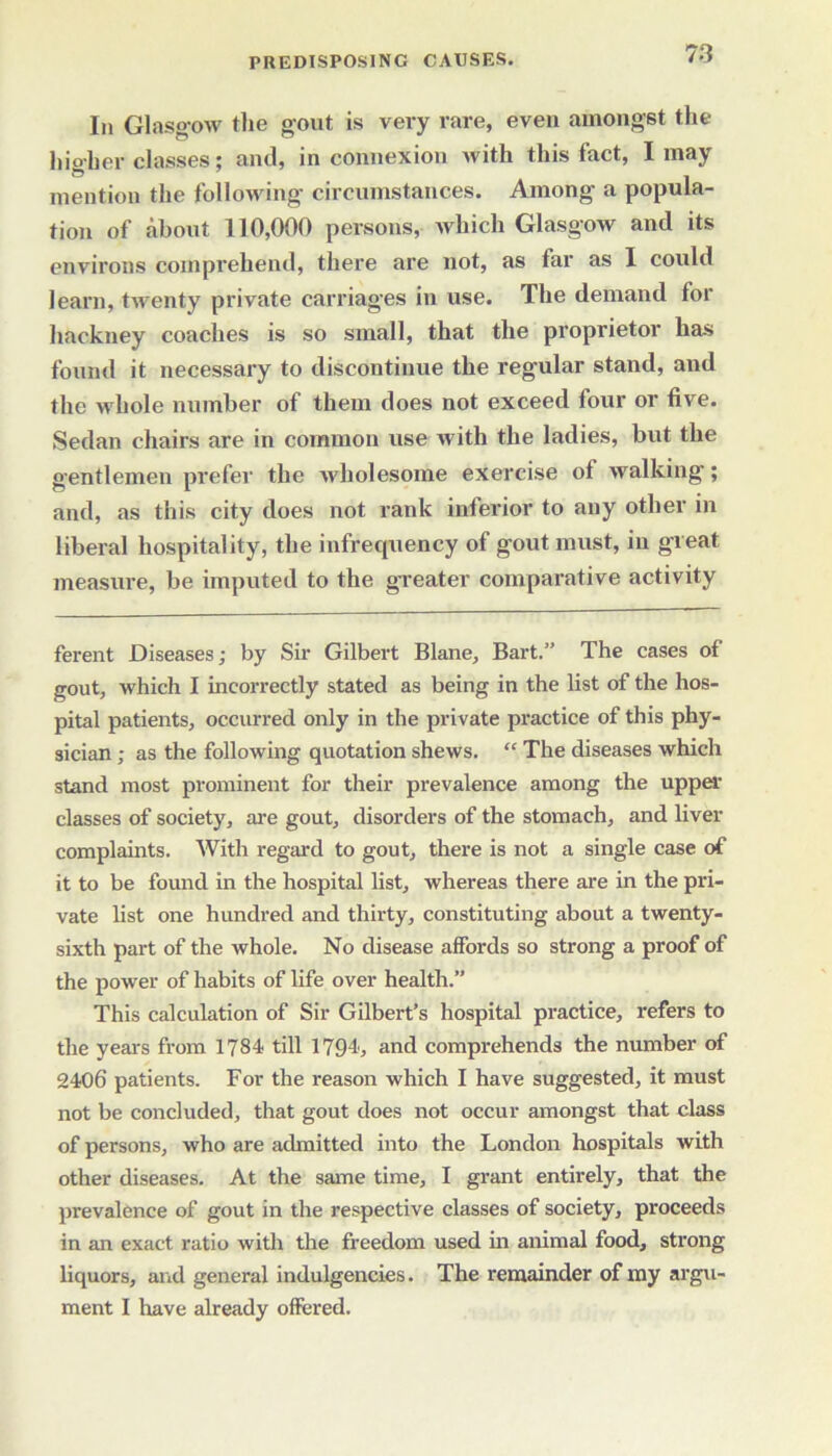 In Glasgow the gout is very rare, even amongst the higher classes; and, in connexion with this fact, I may mention the following circumstances. Among a popula- tion of about 110,000 persons, which Glasgow and its environs comprehend, there are not, as far as I could learn, twenty private carriages in use. The demand for hackney coaches is so small, that the proprietor has found it necessary to discontinue the regular stand, and the whole number of them does not exceed four or five. Sedan chairs are in common use with the ladies, but the gentlemen prefer the wholesome exercise of walking; and, as this city does not rank inferior to any other in liberal hospitality, the infrequency of gout must, in great measure, be imputed to the greater comparative activity ferent Diseases; by Sir Gilbert Blane, Bart.” The cases of gout, which I incorrectly stated as being in the list of the hos- pital patients, occurred only in the private practice of this phy- sician ; as the following quotation shews. “ The diseases which stand most prominent for their prevalence among the upper classes of society, are gout, disorders of the stomach, and liver complaints. With regard to gout, there is not a single case of it to be found in the hospital list, whereas there are in the pri- vate list one hundred and thirty, constituting about a twenty- sixth part of the whole. No disease affords so strong a proof of the power of habits of life over health.” This calculation of Sir Gilbert’s hospital practice, refers to the years from 1784 till 1794, and comprehends the number of 2406 patients. For the reason which I have suggested, it must not be concluded, that gout does not occur amongst that class of persons, who are admitted into the London hospitals with other diseases. At the same time, I grant entirely, that the prevalence of gout in the respective classes of society, proceeds in an exact ratio with the freedom used in animal food, strong liquors, and general indulgencies. The remainder of my argu- ment I have already offered.