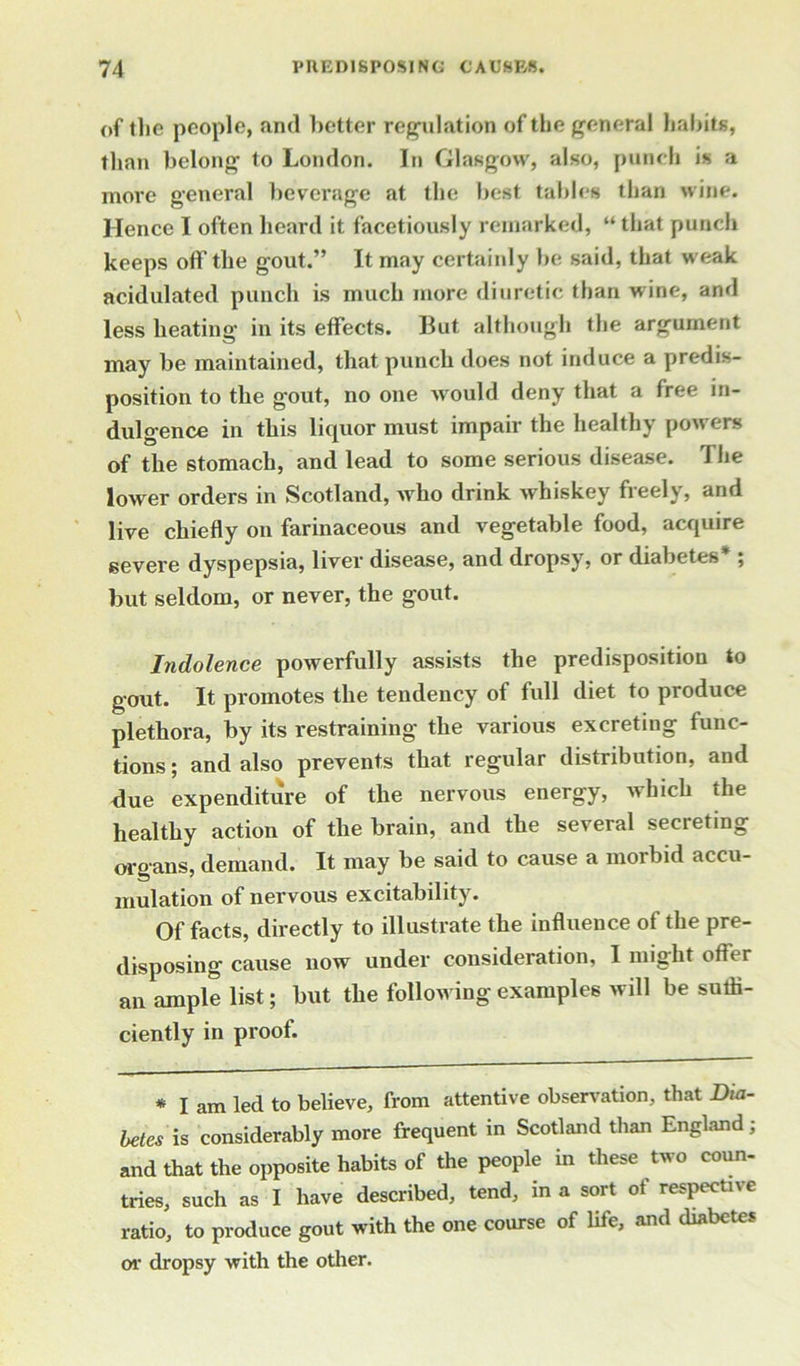 of the people, and better regulation of the general habits, than belong to London. In Glasgow, also, punch is a more general beverage at the best tallies than wine. Hence I often heard it facetiously remarked, “ that punch keeps off the gout.” It may certainly be said, that weak acidulated punch is much more diuretic than wine, and less heating in its effects. But although the argument may be maintained, that punch does not induce a predis- position to the gout, no one would deny that a free in- dulgence in this liquor must impair the healthy powers of the stomach, and lead to some serious disease. \ he lower orders in Scotland, who drink whiskey freely, and live chiefly on farinaceous and vegetable food, acquire severe dyspepsia, liver disease, and dropsy, or diabetes* ; but seldom, or never, the gout. Indolence powerfully assists the predisposition to gout. It promotes the tendency of full diet to produce plethora, by its restraining the various excreting func- tions ; and also prevents that regular distribution, and due expenditure of the nervous energy, which the healthy action of the brain, and the several secreting organs, demand. It may be said to cause a morbid accu- mulation of nervous excitability. Of facts, directly to illustrate the influence of the pre- disposing cause now under consideration, I might offer an ample list; but the following examples will be suffi- ciently in proof. * I am led to believe, from attentive observation, that Dia- betes is considerably more frequent in Scotland than England; and that the opposite habits of the people in these two coun- tries, such as I have described, tend, in a sort of respective ratio, to produce gout with the one course of life, and diabetes or dropsy with the other.