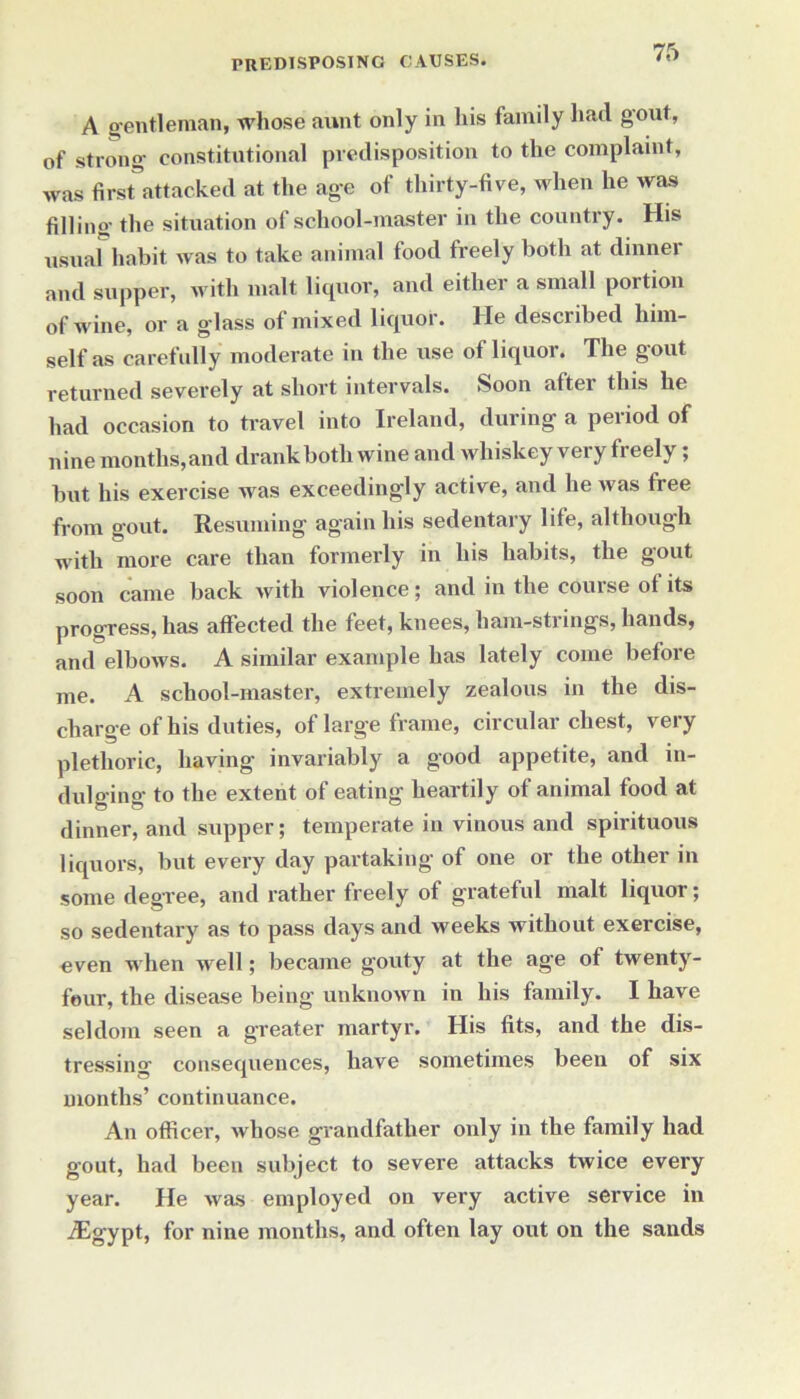 A gentleman, whose aunt only in his family had gout, of strong constitutional predisposition to the complaint, was first5attacked at the age of thirty-five, when he was filling the situation of school-master in the country. His usual habit was to take animal food freely both at dinner and supper, with malt liquor, and either a small poition of wine, or a glass of mixed liquor. He described him- self as carefully moderate in the use of liquor. The gout returned severely at short intervals. Soon after this he had occasion to travel into Ireland, during a period of nine months,and drank both wine and whiskey very freely; but his exercise was exceedingly active, and he was fiee from gout. Resuming again his sedentaiy lite, although with more care than formerly in his habits, the gout soon came back with violence; and in the course ot its progress, has affected the feet, knees, ham-strings, hands, and elbows. A similar example has lately come before me. A school-master, extremely zealous in the dis- charge of his duties, of large frame, circular chest, very plethoric, having invariably a good appetite, and in- dulging to the extent of eating heartily of animal food at dinner, and supper; temperate in vinous and spirituous liquors, but every day partaking of one or the other in some degree, and rather freely of grateful malt liquor; so sedentary as to pass days and weeks without exercise, even when well; became gouty at the age of twenty- four, the disease being unknown in his family. I have seldom seen a greater martyr. His fits, and the dis- tressing’ consequences, have sometimes been of six months’ continuance. An officer, whose grandfather only in the family had gout, had been subject to severe attacks twice every year. He was employed on very active service in iEgypt, for nine months, and often lay out on the sands