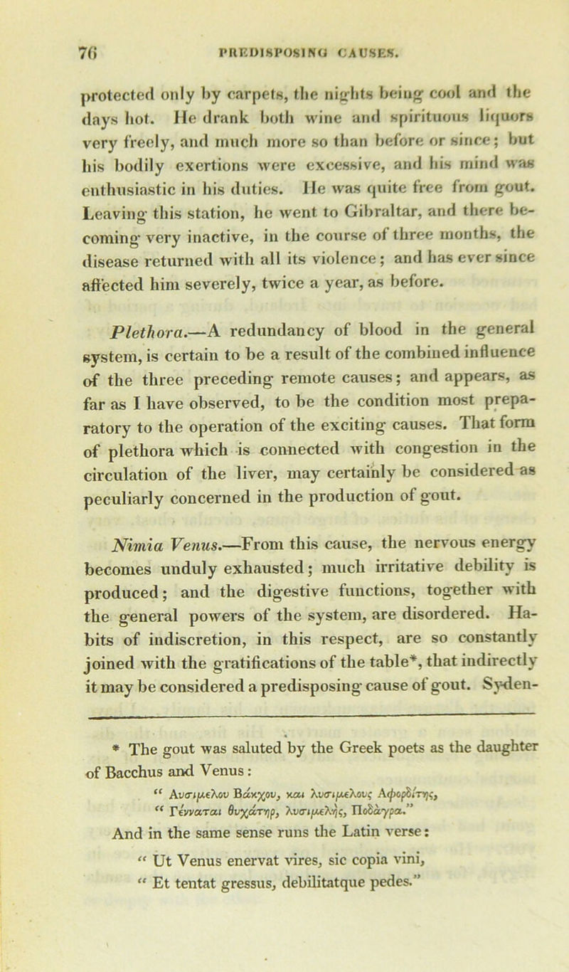 protected only by carpets, the nights being cool and the days hot. He drank both wine and spirituous liquors very freely, and much more so than before or since; but his bodily exertions were excessive, and his mind was enthusiastic in his duties. He was quite tree from gout. Leaving; this station, he went to Gibraltar, and there be- coming- very inactive, in the course of three months, the disease returned with all its violence; and has ever since affected him severely, twice a year, as before. Plethora.—A redundancy of blood in the general system, is certain to be a residt of the combined influence of the three preceding remote causes; and appears, as far as I have observed, to be the condition most prepa- ratory to the operation of the exciting causes. That form of plethora which is connected with congestion in the circulation of the liver, may certainly be considered as peculiarly concerned in the production of gout. Nimia Venus.—From this cause, the nervous energy becomes unduly exhausted; much irritative debility is produced; and the digestive functions, together with the general powers of the system, are disordered. Ha- bits of indiscretion, in this respect, are so constantly joined with the gratifications of the table*, that indirectly it may be considered a predisposing cause of gout. Syden- * The gout was saluted by the Greek poets as the daughter of Bacchus and Venus : “ Avcriy-thov Bccy-xov, kgm Xtim/^eXov? A^xspSiT^, “ Ytvvcrta.1 0v%aTrip, Xw»/K*X5)$, TldSaypa..” And in the same sense runs the Latin verse: “ Ut Venus enervat vires, sic copia vini, “ Et tentat gressus, debilitatque pedes.-’