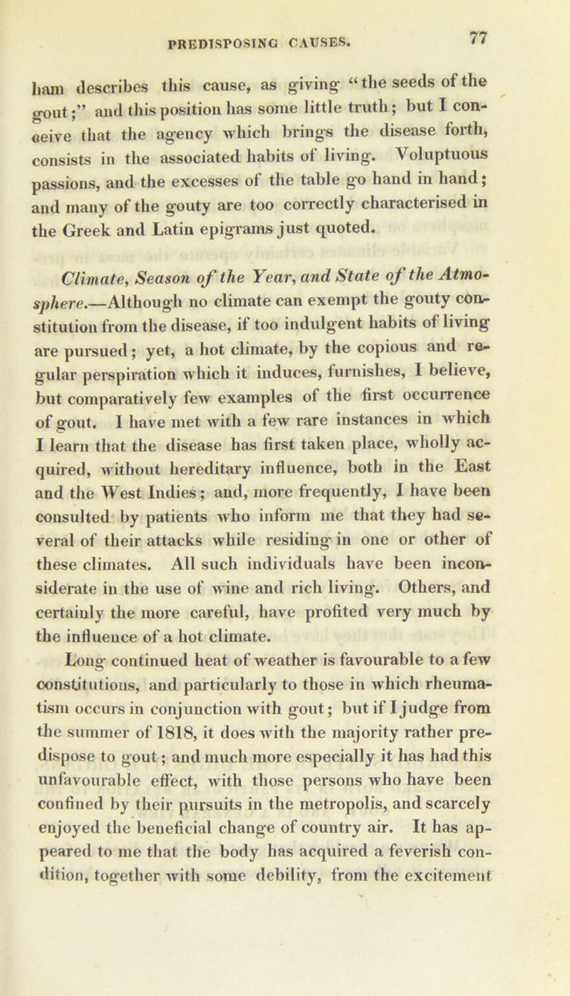 ham describes this cause, as giving “the seeds of the o-out;” and this position has some little truth; but I con- ceive that the agency which brings the disease forth, consists in the associated habits of living. Voluptuous passions, and the excesses of the table go hand in hand; and many of the gouty are too correctly characterised in the Greek and Latin epigrams just quoted. Climate, Season of the Year, and State of the Atmo- sphere.—Although no climate can exempt the gouty con- stitution from the disease, if too indulgent habits of living are pursued; yet, a hot climate, by the copious and re- gular perspiration which it induces, furnishes, I believe, but comparatively few examples of the first occurrence of g'out. I have met with a few rare instances in which I learn that the disease has first taken place, wholly ac- quired, without hereditary influence, both in the East and the West Indies; and, more frequently, I have been consulted by patients who inform me that they had se- veral of their attacks while residing in one or other of these climates. All such individuals have been incon- siderate in the use of wine and rich living. Others, and certainly the more careful, have profited very much by the influence of a hot climate. Long continued heat of weather is favourable to a few constitutions, and particularly to those in which rheuma- tism occurs in conjunction with gout; but if I judge from the summer of 1818, it does with the majority rather pre- dispose to gout; and much more especially it has had this unfavourable effect, with those persons who have been confined by their pursuits in the metropolis, and scarcely enjoyed the beneficial change of country air. It has ap- peared to me that the body has acquired a feverish con- dition, together with some debility, from the excitement