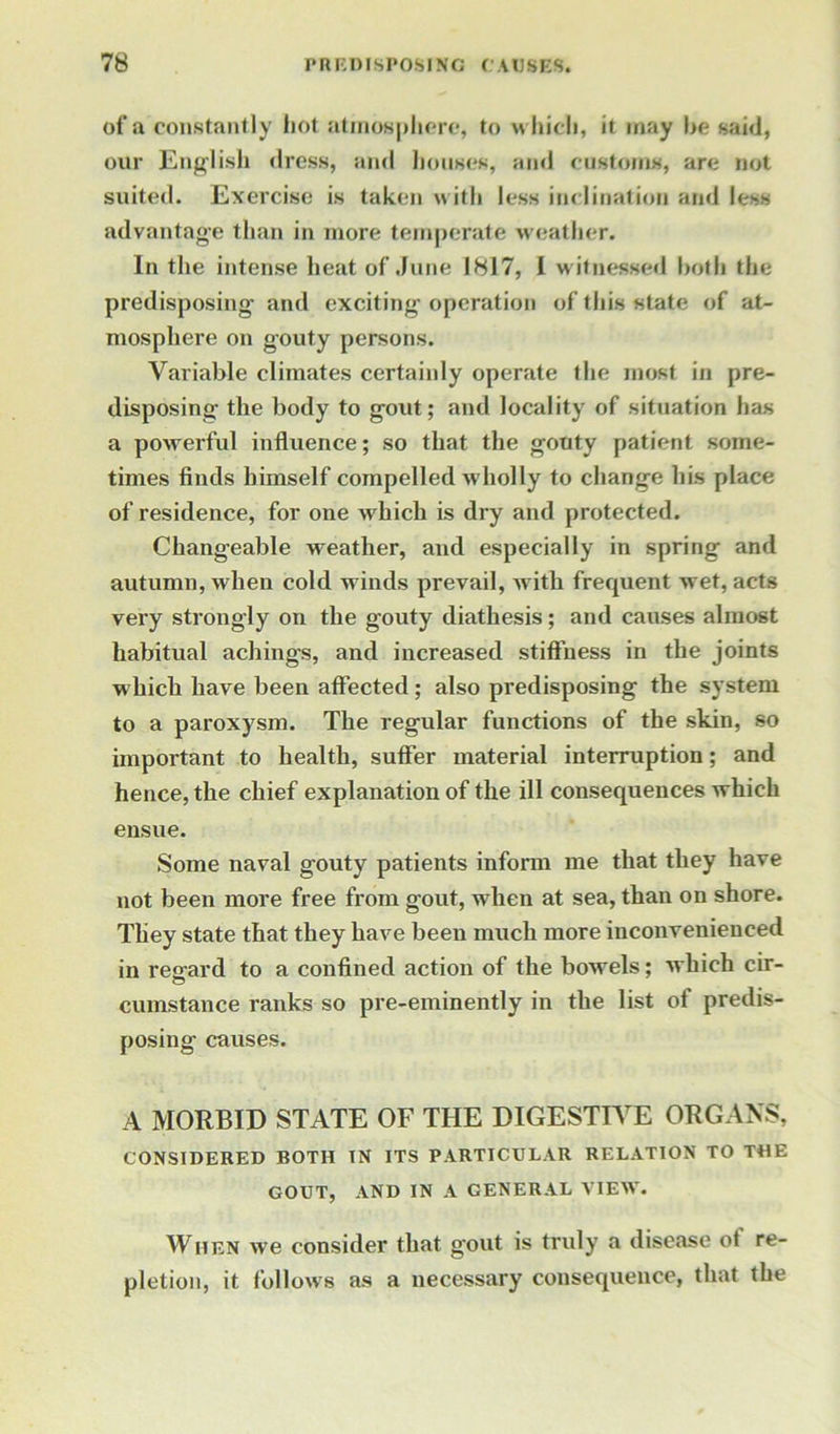 of a constantly hot atmosphere, to which, it may he said, our English dress, and houses, and customs, are not suited. Exercise is taken with less inclination and less advantage than in more temperate weather. In the intense heat of June 1817, I witnessed both the predisposing and exciting operation of this state of at- mosphere on gouty persons. Variable climates certainly operate the most in pre- disposing the body to gout; and locality of situation has a powerful influence; so that the gouty patient some- times finds himself compelled wholly to change his place of residence, for one which is dry and protected. Changeable weather, and especially in spring and autumn, when cold winds prevail, with frequent -wet, acts very strongly on the gouty diathesis; and causes almost habitual achings, and increased stiffness in the joints which have been affected; also predisposing the system to a paroxysm. The regular functions of the skin, so important to health, suffer material interruption; and hence, the chief explanation of the ill consequences which ensue. Some naval gouty patients inform me that they have not been more free from gout, wrhen at sea, than on shore. They state that they have been much more inconvenienced in regard to a confined action of the bowels; which cir- cumstance ranks so pre-eminently in the list of predis- posing causes. A MORBID STATE OF THE DIGESTIVE ORGANS, CONSIDERED BOTH IN ITS PARTICULAR RELATION TO THE GOUT, AND IN A GENERAL VIEW. When we consider that gout is truly a disease ot re- pletion, it follows as a necessary consequence, that the