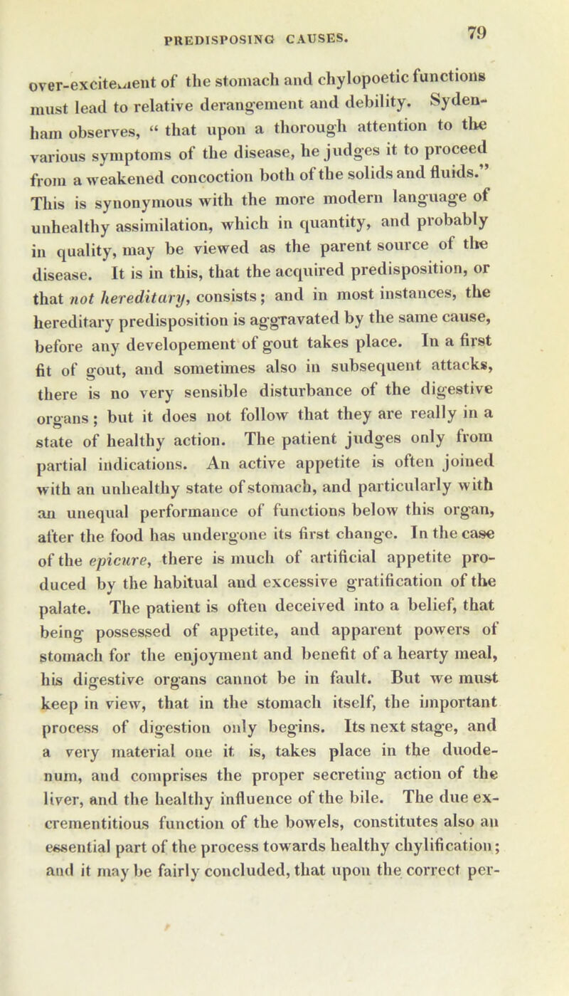 over-excitement of the stomach and cliylopoetic functions must lead to relative derangement and debility. Syden- ham observes, “ that upon a thorough attention to the various symptoms of the disease, he judges it to proceed from a weakened concoction both of the solids and fluids. This is synonymous with the more modern language of unhealthy assimilation, which in quantity, and probably in quality, may be viewed as the parent source of the disease. It is in this, that the acquired predisposition, or that not hereditary, consists; and in most instances, the hereditary predisposition is aggravated by the same cause, before any developement of gout takes place. In a first fit of gout, and sometimes also in subsequent attacks, there is no very sensible disturbance of the digestive organs; but it does not follow that they are really in a state of healthy action. The patient judges only from partial indications. An active appetite is often joined with an unhealthy state of stomach, and particularly with an unequal performance of functions below this organ, after the food has undergone its first change. In the case of the epicure, there is much of artificial appetite pro- duced by the habitual and excessive gratification of the palate. The patient is often deceived into a belief, that being possessed of appetite, and apparent powers of stomach for the enjoyment and benefit of a hearty meal, his digestive organs cannot be in fault. But we must keep in view, that in the stomach itself, the important process of digestion only begins. Its next stage, and a very material one it is, takes place in the duode- num, and comprises the proper secreting action of the liver, and the healthy influence of the bile. The due ex- crementitious function of the bowels, constitutes also an essential part of the process towards healthy chylification; and it may be fairly concluded, that upon the correct per-