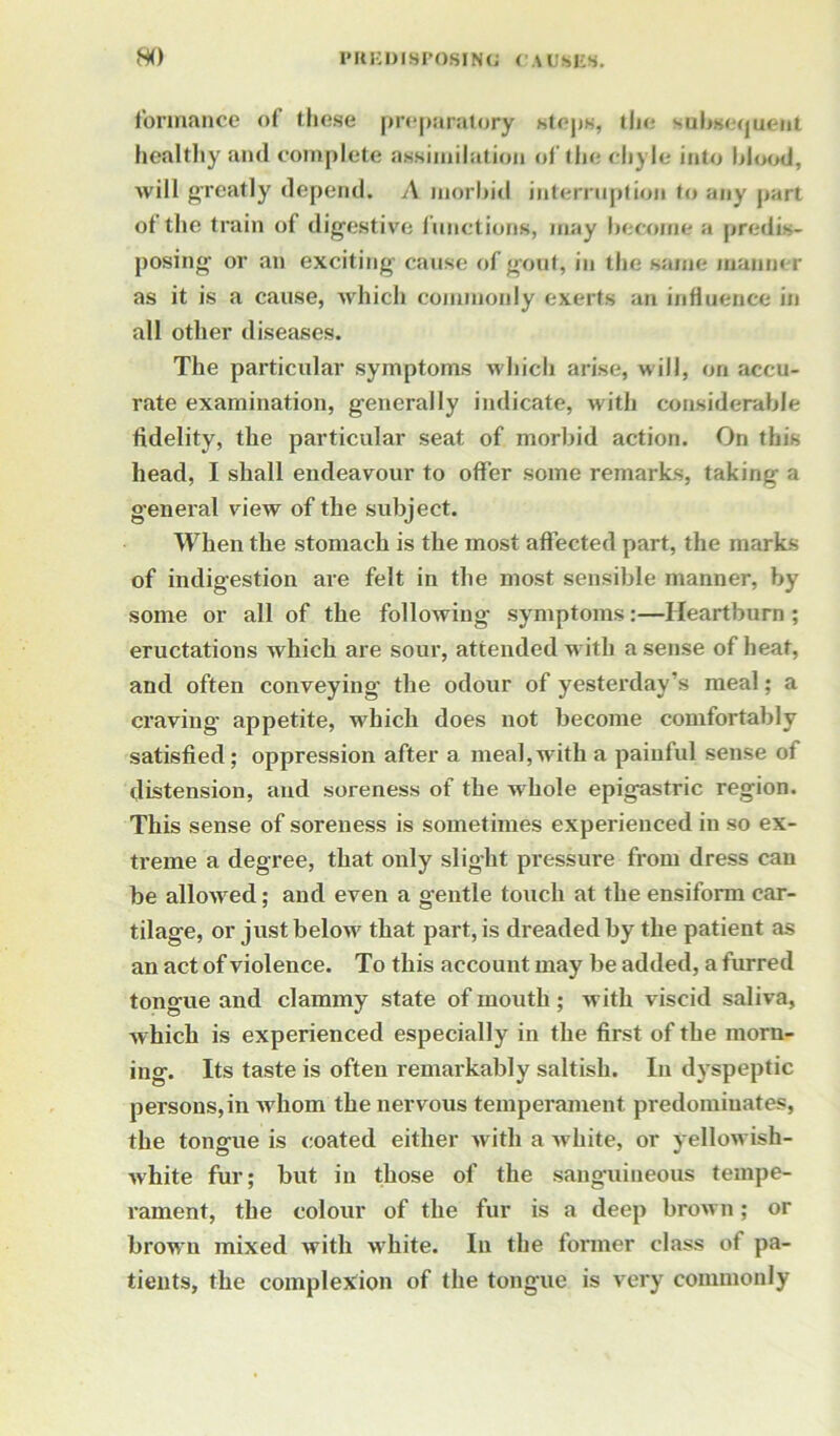 formance of these preparatory steps, the subsequent healthy and complete assimilation of the chyle into blood, will greatly depend. A morbid interruption to any part of the train of digestive functions, may become a predis- posing- or an exciting- cause of gout, in the same manner as it is a cause, which commonly exerts an influence in all other diseases. The particular symptoms which arise, will, on accu- rate examination, generally indicate, with considerable fidelity, the particular seat of morbid action. On this head, I shall endeavour to offer some remarks, taking a general view of the subject. When the stomach is the most affected part, the marks of indigestion are felt in the most sensible manner, by some or all of the following symptoms:—Heartburn; eructations which are sour, attended w ith a sense of heat, and often conveying the odour of yesterday’s meal; a craving appetite, w7hich does not become comfortably satisfied ; oppression after a meal, with a painful sense oi distension, and soreness of the w hole epigastric region. This sense of soreness is sometimes experienced in so ex- treme a degree, that only slight pressure from dress can be allowed; and even a gentle touch at the ensifonn car- tilage, or just below7 that part, is dreaded by the patient as an act of violence. To this account may be added, a furred tongue and clammy state of mouth; with viscid saliva, which is experienced especially in the first of the morn- ing. Its taste is often remarkably saltish. In dyspeptic persons, in whom the nervous temperament predominates, the tongue is coated either with a w7hite, or yellowish- white fur; but in those of the sanguineous tempe- rament, the colour of the fur is a deep brown; or brown mixed with white. In the former class of pa- tients, the complexion of the tongue is very commonly