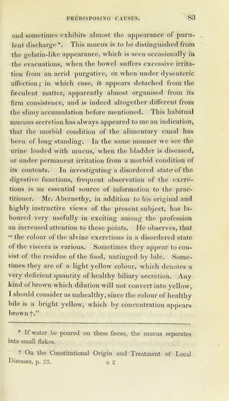 anil sometimes exhibits almost the appearance of puru- lent discharge*. This mucus is to be distinguished from the gelatin-like appearance, which is seen occasionally in the evacuations, when the bowel suffers excessive irrita- tion from an acrid purgative, or when under dysenteric affection; in which case, it appears detached from the feeculent matter, apparently almost organised from its firm consistence, and is indeed altogether different from the slimy accumulation before mentioned. This habitual mucous secretion has always appeared to me an indication, that the morbid condition of the alimentary canal has been of long standing. In the same manner we see the urine loaded with mucus, when the bladder is diseased, or under permanent irritation from a morbid condition of its contents. In investigating- a disordered state of the digestive functions, frequent observation of the excre- tions is an essential source of information to the prac- titioner. Mr. Abernethy, in addition to his original and highly instructive views of the present subject, has la- boured very usefully in exciting among the profession an increased attention to these points. He observes, that “ the colour of the alvine excretions in a disordered state of the viscera is various. Sometimes they appear to con- sist of the residue of the food, untinged by bile. Some- times they are of a light yellow colour, which denotes a very deficient quantity of healthy biliary secretion. Any kind of brown which dilution will not convert into yellow, I should consider as unhealthy, since the colour of healthy bile is a bright yellow, which by concentration appears brown f.” * If water be poured on these feces, the mucus separates into small flakes. t On the Constitutional Origin and' Treatment of Local Diseases, p. 35. a 2