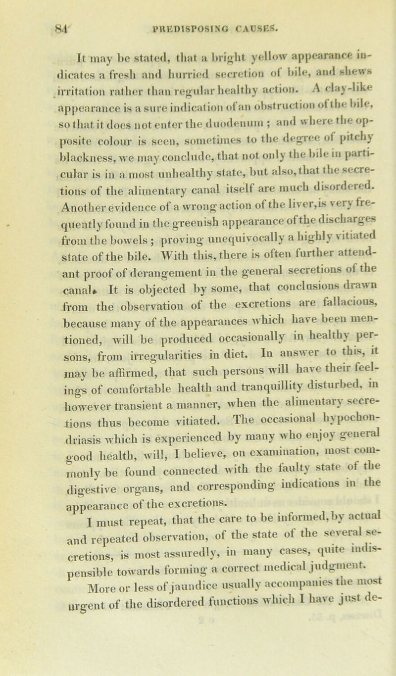 It may bo stated, that a bright yellow appearance in- dicates a fresh and hurried secretion of bile, and shews irritation rather than regular healthy action. A clay-like appearance is a sure indication ot an obstruction ot the bile, so that it does not enter the duodenum ; and where the op- posite colour is seen, sometimes to the degree of pitc hy blackness, we may conclude, that not only the bile in par ti- cular is in a most unhealthy state, but also,that the secre- tions of the alimentary canal itself are much disordered. Another evidence of a wrong action of the liver,is very fre- quently found in the greenish appearance of the discharges from the bowels ; proving unequivocally a highly vitiated state of the bile. With this, there is often further attend- ant proof of derangement in the general secretions of the canal* It is objected by some, that conclusions drawn from the observation of the excretions are fallacious, because many of the appearances which have been men- tioned, will be produced occasionally in healthy per- sons, from irregularities in diet. In answer to this, it may be affirmed, that such persons will have their feel- ings of comfortable health and tranquillity disturbed, in however transient a manner, when the alimentary secre- tions thus become vitiated. The occasional hypochon- driasis which is experienced by many who enjoy general good health, will, I believe, on examination, most com- monly be found connected with the faulty state ot the digestive organs, and corresponding indications in the appearance ot the excretions. I must repeat, that the care to be informed, by actual and repeated observation, of the state of the several se- cretions, is most assuredly, in many cases, quite indis- pensible towards forming a correct medical judgment. More or less of jaundice usually accompanies the most urgent of the disordered functions which I have just de-