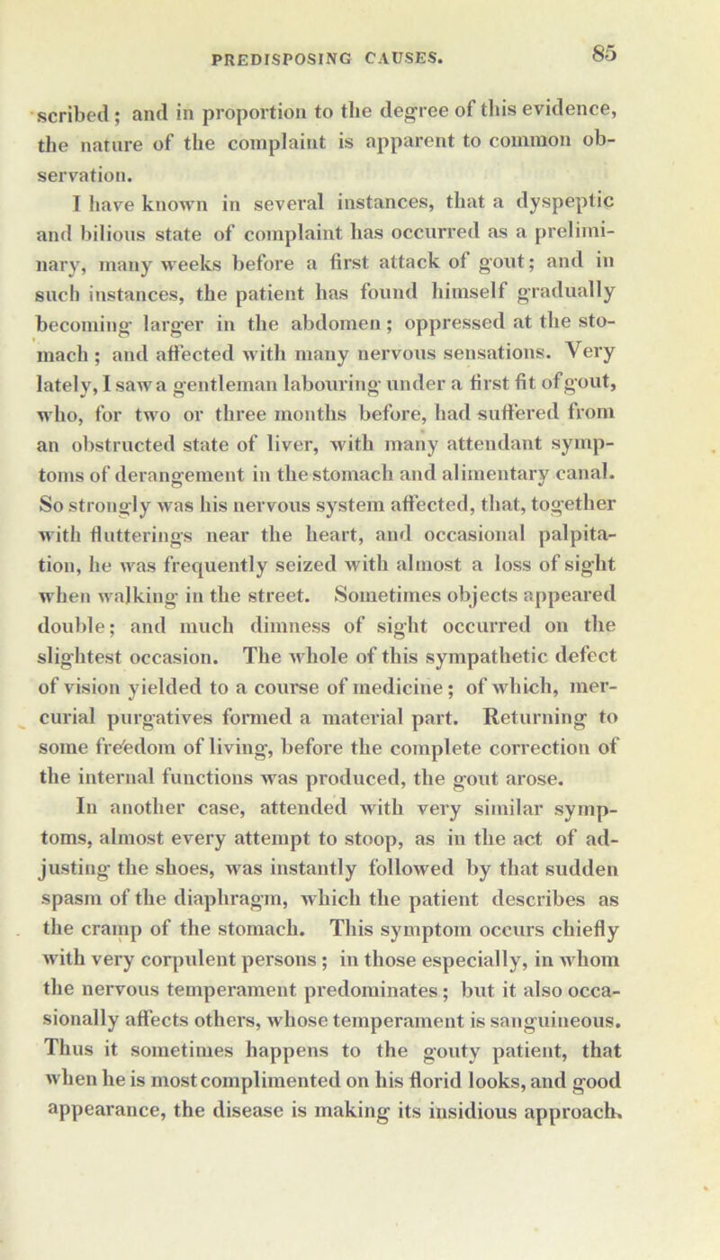 scribed; and in proportion to tlie degree of this evidence, the nature of the complaint is apparent to common ob- servation. I have known in several instances, that a dyspeptic and bilious state of complaint has occurred as a prelimi- nary, many weeks before a first attack of gout; and in such instances, the patient has found himself gradually becoming larger in the abdomen; oppressed at the sto- mach ; and affected with many nervous sensations. Very lately, I saw a gentleman labouring under a first fit of gout, who, for two or three months before, had suffered from an obstructed state of liver, with many attendant symp- toms of derangement in the stomach and alimentary canal. So strongly was his nervous system affected, that, together with flutterings near the heart, and occasional palpita- tion, he was frequently seized with almost a loss of sight when walking in the street. Sometimes objects appeared double; and much dimness of sight occurred on the slightest occasion. The u hole of this sympathetic defect of vision yielded to a course of medicine; of which, mer- curial purgatives formed a material part. Returning to some frefedom of living, before the complete correction of the internal functions was produced, the gout arose. In another case, attended with very similar symp- toms, almost every attempt to stoop, as in the act of ad- justing the shoes, was instantly followed by that sudden spasm of the diaphragm, which the patient describes as the cramp of the stomach. This symptom occurs chiefly with very corpulent persons; in those especially, in whom the nervous temperament predominates; but it also occa- sionally affects others, whose temperament is sanguineous. Thus it sometimes happens to the gouty patient, that when he is most complimented on his florid looks, and good appearance, the disease is making its insidious approach.