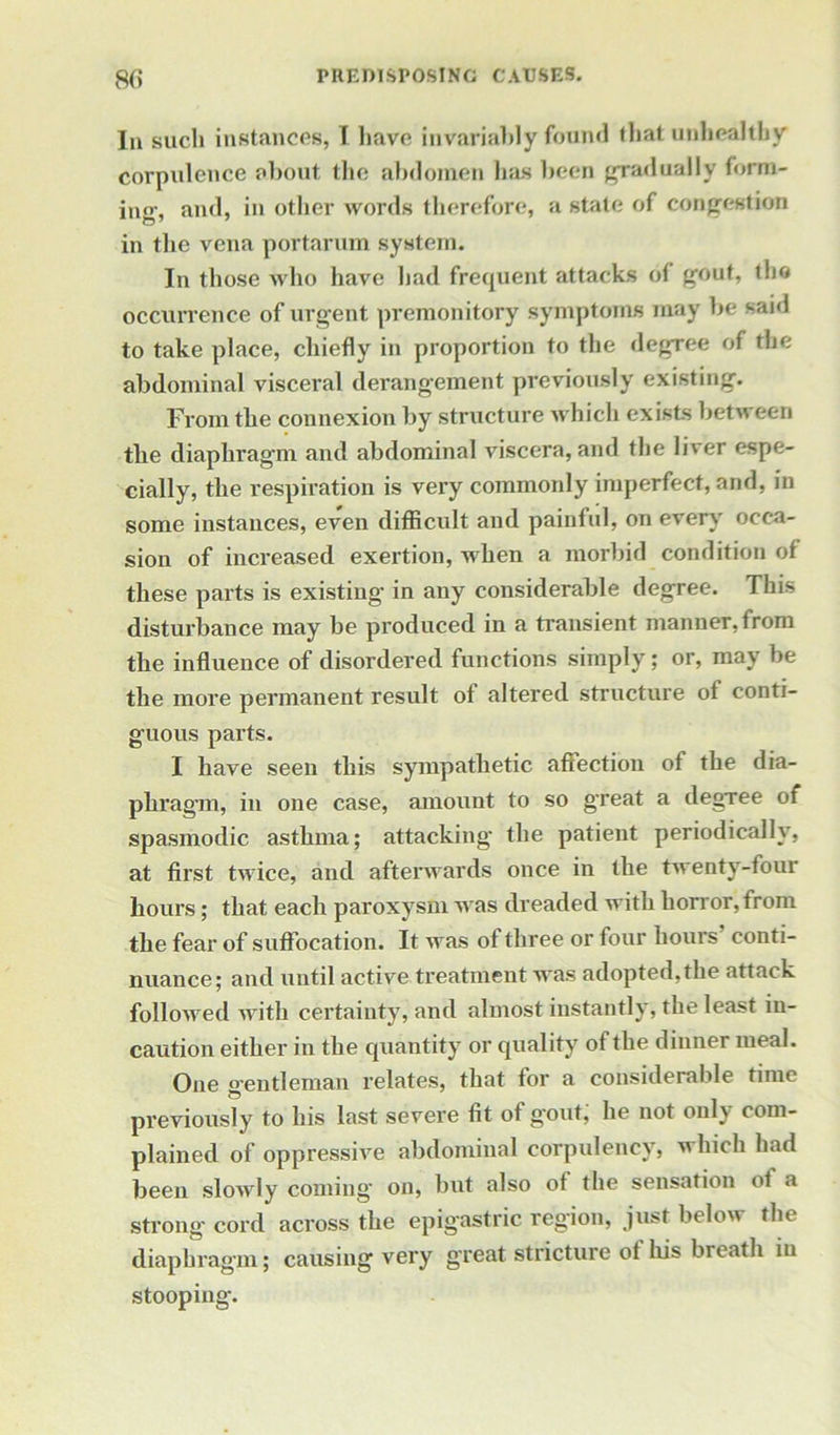 In such instances, I have invariably found that unhealthy corpulence about the abdomen has been gradually form- ing, and, in other words therefore, a state of congestion in the vena portarum system. In those who have had frequent attacks ot gout, the occurrence of urgent premonitory symptoms may be said to take place, chiefly in proportion to the degree of the abdominal visceral derangement previously existing. From the connexion by structure which exists between the diaphragm and abdominal viscera, and the liver espe- cially, the respiration is very commonly imperfect, and, in some instances, even difficult and painful, on every occa- sion of increased exertion, when a morbid condition of these parts is existing in any considerable degree. This disturbance may be produced in a transient manner, from the influence of disordered functions simply; or, may be the more permanent result of altered structure ot conti- guous parts. I have seen this sympathetic affection of the dia- phragm, in one case, amount to so great a degTee of spasmodic asthma; attacking the patient periodically, at first twice, and afterwards once in the twenty-four hours; that each paroxysm was dreaded with horror, from the fear of suffocation. It was of three or four hours conti- nuance; and until active treatment was adopted, the attack followed with certainty, and almost instantly, the least in- caution either in the quantity or quality of the dinner meal. One o-entleman relates, that for a considerable time © _ previously to his last severe fit ot g'out, he not only com- plained of oppressive abdominal corpulency, which had been slowly coming on, but also ot the sensation ot a strong cord across the epigastric region, just below the diaphragm; causing very great stricture of his breath in stooping.