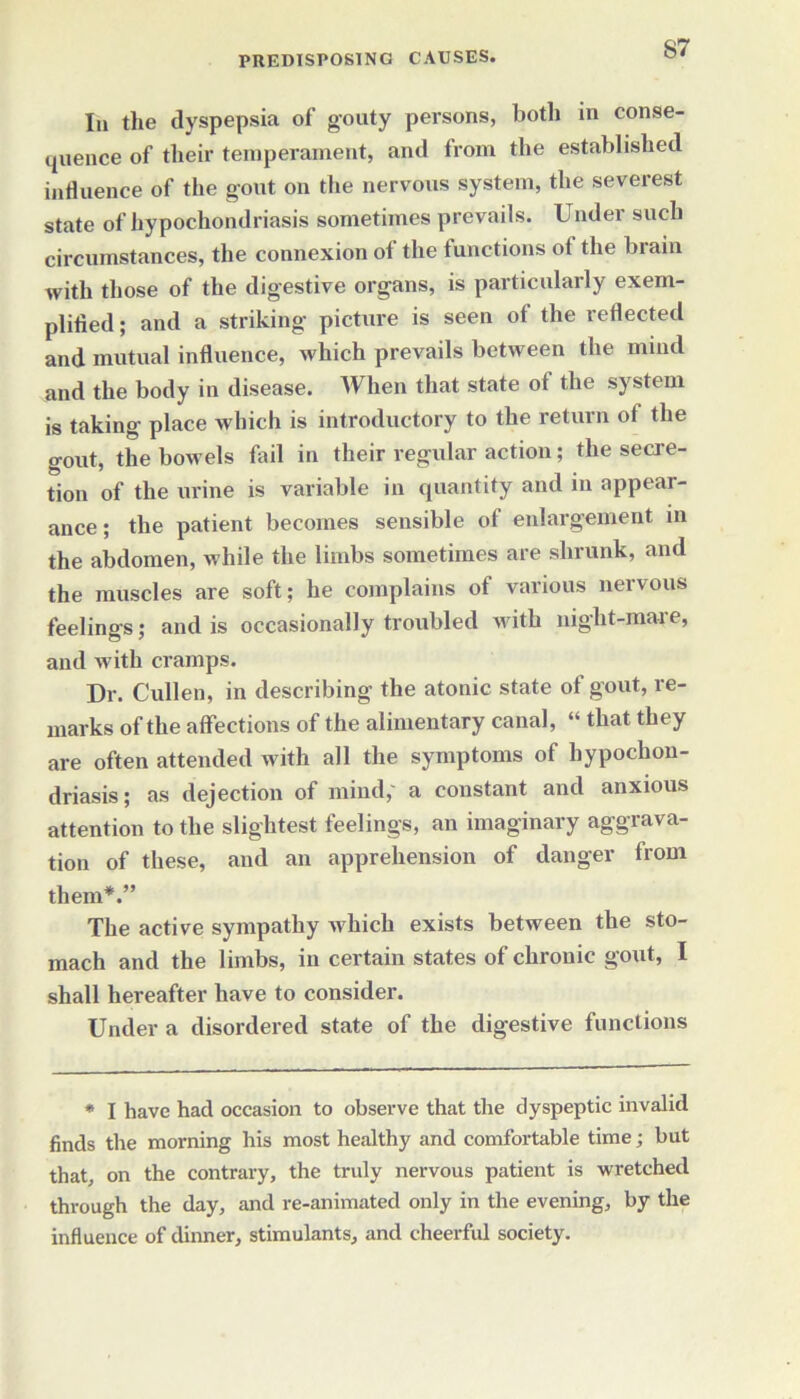 In the dyspepsia of gouty persons, both in conse- quence of their temperament, and from the established influence of the gout on the nervous system, the severest state of hypochondriasis sometimes prevails. Under such circumstances, the connexion of the functions of the brain with those of the digestive organs, is particularly exem- plified ; and a striking picture is seen of the reflected and mutual influence, which prevails between the mind and the body in disease. When that state ot the system is taking place which is introductory to the return of the gout, the bowels fail in their regular action; the secre- tion of the urine is variable in quantity and in appear- ance; the patient becomes sensible of enlargement in the abdomen, while the limbs sometimes are shrunk, and the muscles are soft; he complains of various nervous feelings; and is occasionally troubled with night-mare, and with cramps. Dr. Cullen, in describing the atonic state of gout, re- marks of the affections of the alimentary canal, “ that they are often attended with all the symptoms of hypochon- driasis; as dejection of mind,' a constant and anxious attention to the slightest feelings, an imaginary aggrava- tion of these, and an apprehension of danger from them*.” The active sympathy which exists between the sto- mach and the limbs, in certain states of chronic gout, I shall hereafter have to consider. Under a disordered state of the digestive functions * I have had occasion to observe that the dyspeptic invalid finds the morning his most healthy and comfortable time; but that, on the contrary, the truly nervous patient is wretched through the day, and re-animated only in the evening, by the influence of dinner, stimulants, and cheerful society.