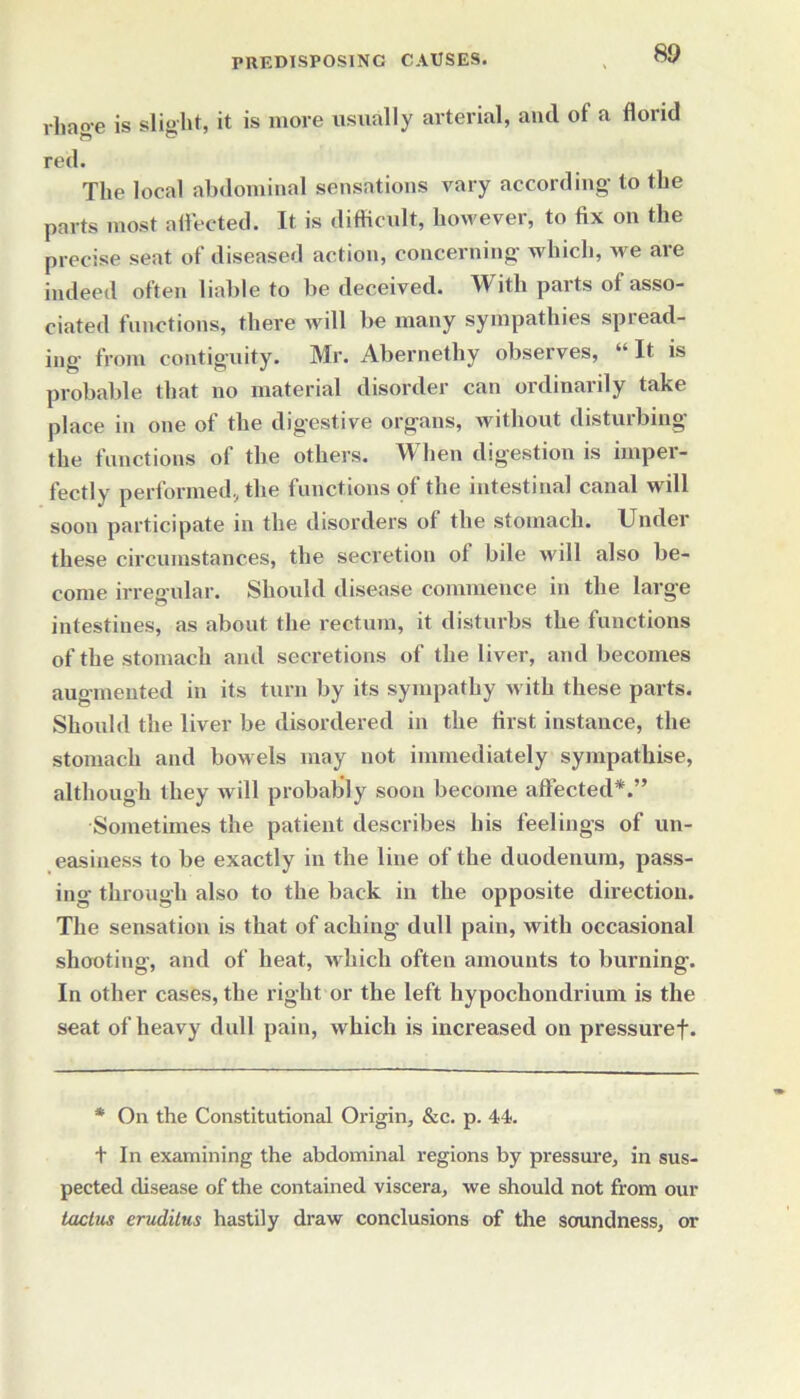 rliaoe is slight, it is more usually arterial, and of a florid red. The local abdominal sensations vary according to the parts most affected. It is difficult, however, to fix on the precise seat of diseased action, concerning which, we are indeed often liable to be deceived. With parts of asso- ciated functions, there will be many sympathies spread- ing from contiguity. Mr. Abernethy observes, “It is probable that no material disorder can ordinarily take place in one of the digestive organs, without disturbing the functions of the others. When digestion is imper- fectly performed, the functions of the intestinal canal will soon participate in the disorders of the stomach. Under these circumstances, the secretion ot bile will also be- come irregular. Should disease commence in the large intestines, as about the rectum, it disturbs the functions of the stomach and secretions of the liver, and becomes augmented in its turn by its sympathy with these parts. Should the liver be disordered in the first instance, the stomach and bowels may not immediately sympathise, although they will probably soon become affected*.” Sometimes the patient describes his feelings of un- easiness to be exactly in the line of the duodenum, pass- ing through also to the back in the opposite direction. The sensation is that of aching dull pain, with occasional shooting, and of heat, which often amounts to burning. In other cases, the right or the left hypochondrium is the seat of heavy dull pain, which is increased on pressuref. * On the Constitutional Origin, &c. p. 44. t In examining the abdominal regions by pressure, in sus- pected disease of the contained viscera, we should not from our tactus eruditus hastily draw conclusions of the soundness, or