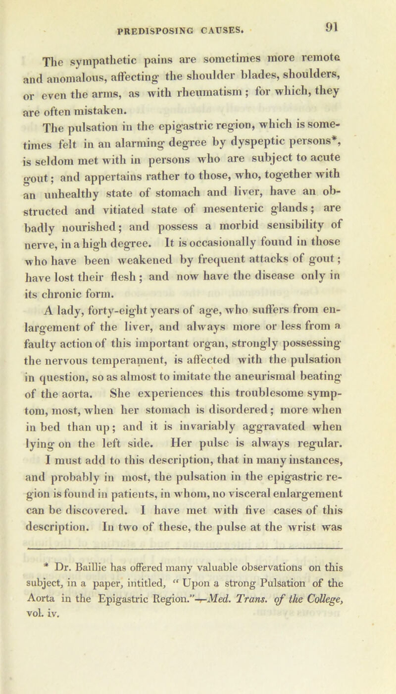 The sympathetic pains are sometimes more remote and anomalous, affecting1 the shoulder blades, shoulders, or even the arms, as with rheumatism ; for which, they are often mistaken. The pulsation in the epigastric region, which is some- times felt in an alarming degree by dyspeptic persons*, is seldom met Avitli in persons who are subject to acute gout; and appertains rather to those, who, together with an unhealthy state of stomach and liver, have an ob- structed and vitiated state of mesenteric glands; are badly nourished; and possess a morbid sensibility of nerve, in a high degree. It is occasionally found in those who have been Aveakeued by frequent attacks of gout; have lost their flesh ; and now have the disease only in its chronic form. A lady, forty-eight years of age, avIio suffers from en- largement of the liver, and always more or less from a faulty action of this important organ, strongly possessing the nervous temperament, is affected with the pulsation in question, so as almost to imitate the aneurismal beating1 of the aorta. She experiences this troublesome symp- tom, most, Avhen her stomach is disordered; more when in bed than up; and it is invariably aggravated when lying on the left side. Her pulse is always regular. I must add to this description, that in many instances, and probably in most, the pulsation in the epigastric re- gion is found in patients, in whom, no visceral enlargement can be discovered. I have met Avith five cases of this description. In tAvo of these, the pulse at the Avrist was * Dr. Baillie has offered many valuable observations on this subject, in a paper, intitled, “ Upon a strong Pulsation of the Aorta in the Epigastric Region.”-r-Med. Trans, of the College, vol. iv.