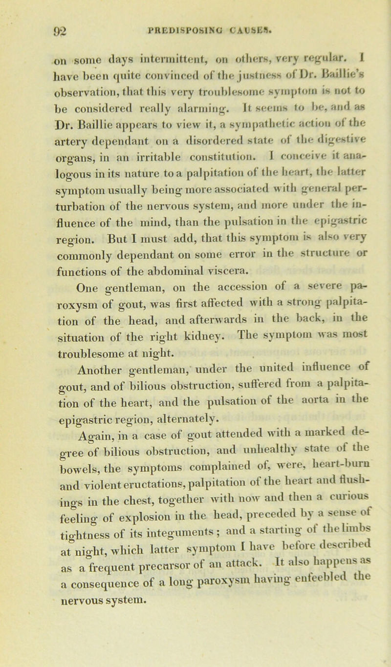 on some days intermittent, on others, very regular. 1 have been quite convinced of the justness of Dr. Baillie’s observation, that this very troublesome symptom is not to be considered really alarming. It seems to be, and as Dr. Baillie appears to view it, a sympathetic action of the artery dependant on a disordered state of the digestive organs, in an irritable constitution. 1 conceive it ana- logous in its nature to a palpitation of the heart, the latter symptom usually being more associated with general per- turbation of the nervous system, and more under the in- fluence of the mind, than the pulsation in the epigastric region. But I must add, that this symptom is also very commonly dependant on some error in the structure or functions of the abdominal viscera. One gentleman, on the accession of a severe pa- roxysm of gout, was first affected with a strong palpita- tion of the head, and afterwards in the back, in the situation of the right kidney. The symptom w as most troublesome at night. Another gentleman, under the united influence of gout, and of bilious obstruction, suffered from a palpita- tion of the heart, and the pulsation of the aorta in the epigastric region, alternately. Again, in a case of gout attended with a marked de- gree of bilious obstruction, and unhealthy state of the bowels, the symptoms complained of, were, heart-burn and violent eructations, palpitation of the heart and flush- ings in the chest, together with now and then a curious feeling of explosion in the head, preceded by a sense of tightness of its integuments ; and a starting of the limbs at night, which latter symptom I have before described as a frequent precursor of an attack. It also happens as a consequence of a long paroxysm hav ing enfeebled nervous system.