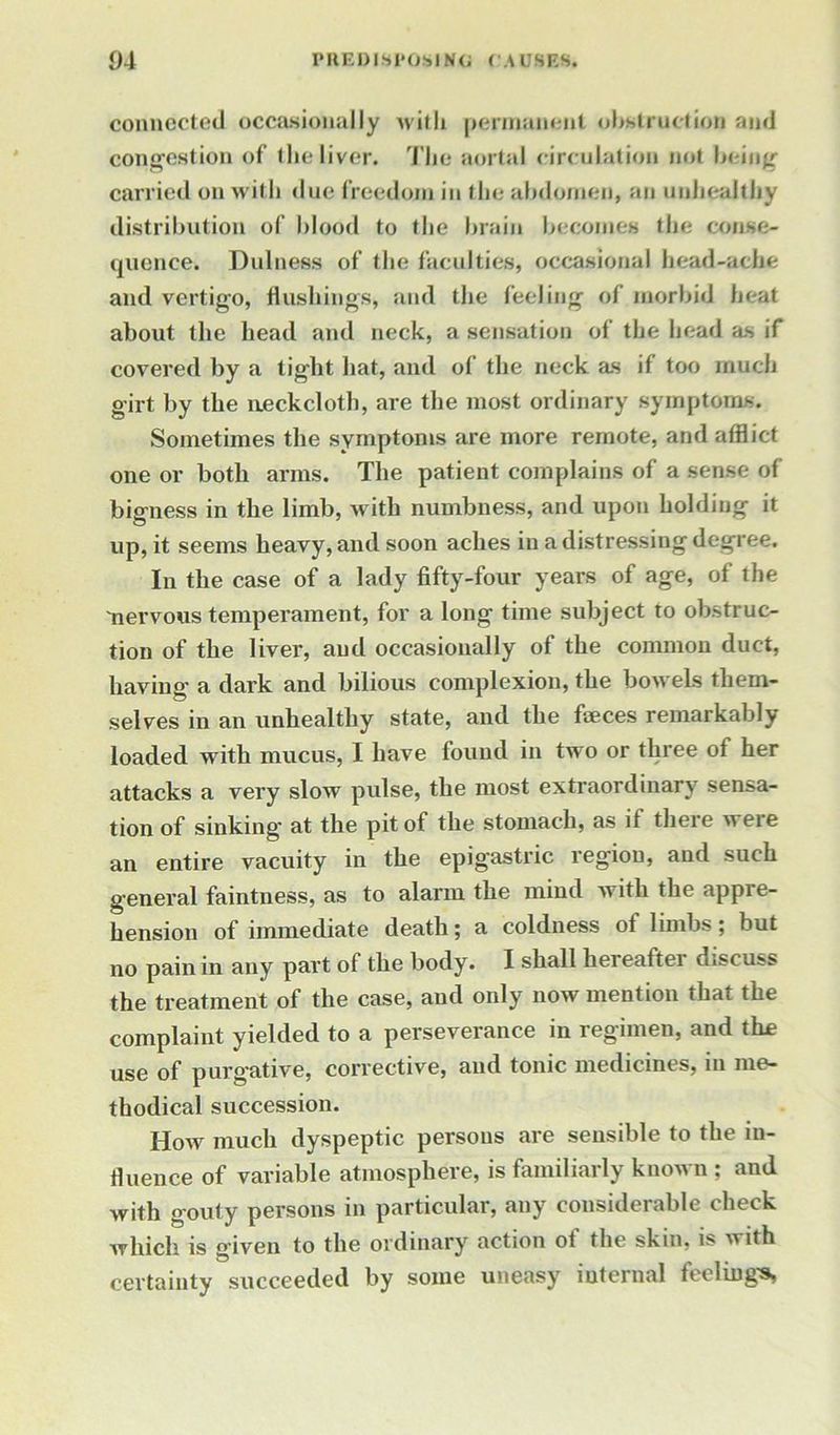 connected occasionally with permanent obstruction and congestion of the liver. The aortal circulation not being carried on with due freedom in the abdomen, an unhealthy distribution of blood to the brain becomes the conse- quence. Dulness of the faculties, occasional head-ache and vertigo, flushings* and the feeling of morbid heat about the head and neck, a sensation of the head as if covered by a tight hat, and of the neck as if too much girt by the neckcloth, are the most ordinary symptoms. Sometimes the symptoms are more remote, and afflict one or both arms. The patient complains of a sense of bigness in the limb, with numbness, and upon holding it up, it seems heavy, and soon aches in a distressing degree. In the case of a lady fifty-four years of age, of the nervous temperament, for a long time subject to obstruc- tion of the liver, and occasionally of the common duct, having a dark and bilious complexion, the bowels them- selves in an unhealthy state, and the faeces remarkably- loaded with mucus, I have found in two or three of her attacks a very slow pulse, the most extraordinary sensa- tion of sinking- at the pit of the stomach, as it theie weie an entire vacuity in the epigastric region, and such general faintness, as to alarm the mind with the appre- hension of immediate death; a coldness of limbs; but no pain in any part of the body. I shall hereafter discuss the treatment of the case, and only now mention that the complaint yielded to a perseverance in regimen, and the use of purgative, corrective, and tonic medicines, in me- thodical succession. How much dyspeptic persons are sensible to the in- fluence of variable atmosphere, is familiarly known ; and with gouty persons in particular, any considerable check which is given to the ordinary action of the skin, is with certainty succeeded by some uneasy internal feeling's,