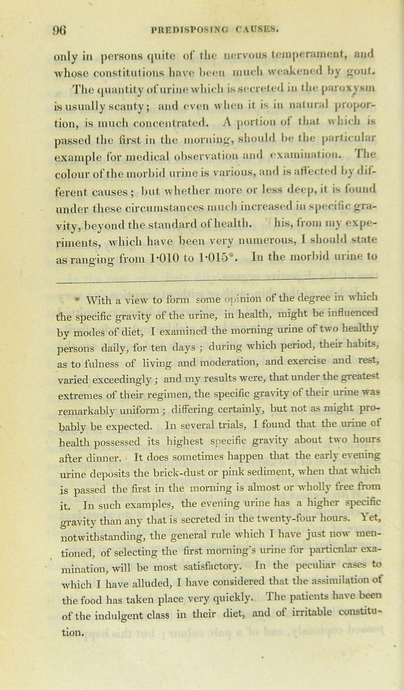 only in persons quite of’ the nervous temperament, and whose constitutions have heeu much weakened by gout. The quantity of urine which is secreted in tin-paroxysm is usually scanty; and even when it is in natural propor- tion, is much concentrated. A portion of that which is passed the first in the morning, should he the particular example for medical observation and examination. I he colour of the morbid urine is various, and is affected by dif- ferent causes; but whether more or less deep, it is found under these circumstances much increased in specific gra- vity, beyond the standard of health. his, from my expe- riments, which have been very numerous, I should state as ranging from 1-010 to 1-015*. In the morbid urine to * With a view to form some opinion of the degree in which the specific gravity of the urine, in health, might be influenced by modes of diet, I examined the morning urine of two healthy persons daily, for ten days ; during which period, their habits, as to fulness of living and moderation, and exercise and rest, varied exceedingly ; and my results were, that under the greatest extremes of their regimen, the specific gravity of their urine was remarkably uniform; differing certainly, but not as might pro- bably be expected. In several trials, I found that the urine ot health possessed its highest specific gravity about two hours after dinner. It does sometimes happen that the early evening urine deposits the brick-dust or pink sediment, when that which is passed the first in the morning is almost or wholly free from it. In such examples, the evening urine has a higher specific gravity than any that is secreted in the twenty-four hours. Yet, notwithstanding, the general rule which I have just now men- tioned, of selecting the first morning’s urine for particnlar exa- mination, will be most satisfactory. In the peculiar cases to which I have alluded, I have considered that the assimilation ot the food has taken place very quickly. The patients have been of the indulgent class in their diet, and of irritable constitu- tion.