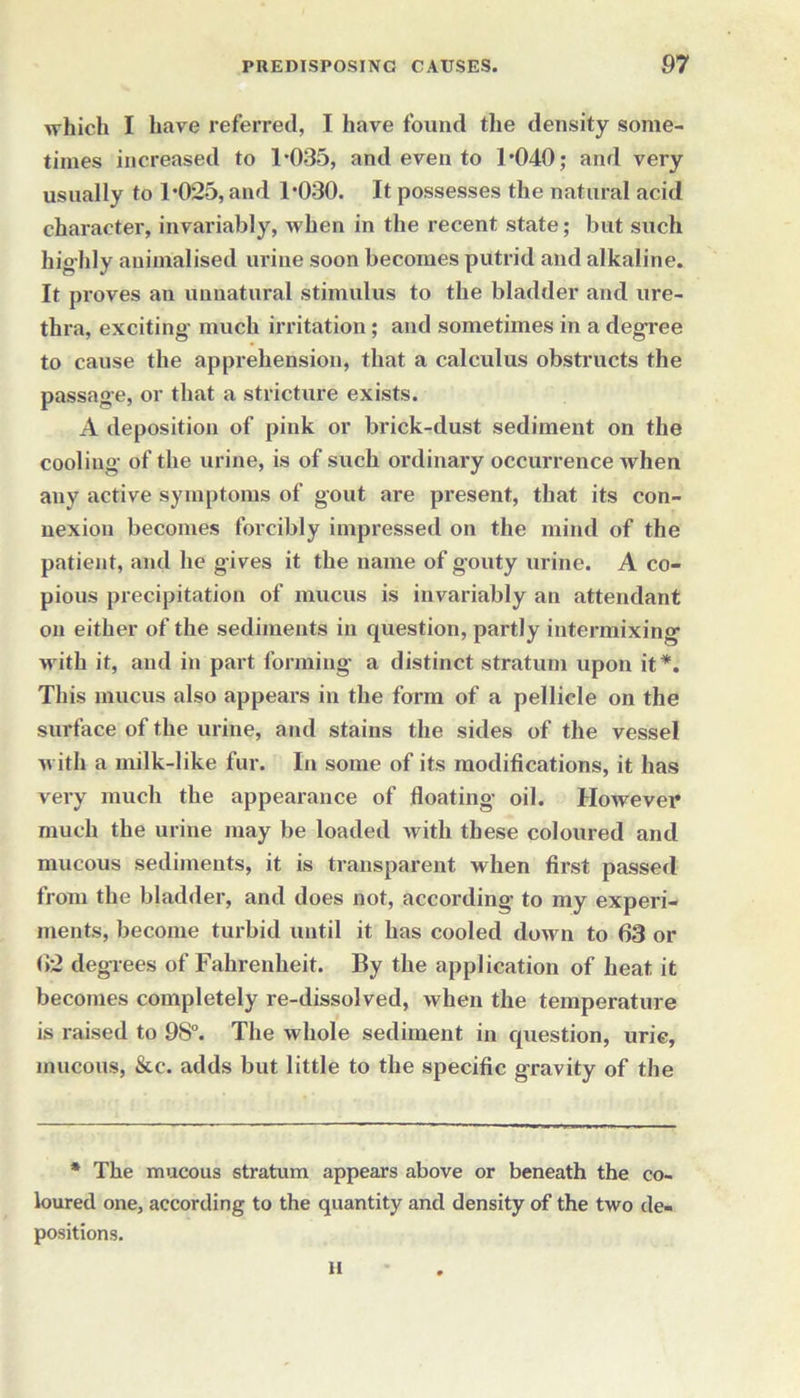 which I have referred, I have found the density some- times increased to 1*035, and even to 1*040; and very usually to 1*025, and 1*030. It possesses the natural acid character, invariably, when in the recent state; but such highly auiinalised urine soon becomes putrid and alkaline. It proves an unnatural stimulus to the bladder and ure- thra, exciting- much irritation; and sometimes in a degree to cause the apprehension, that a calculus obstructs the passage, or that a stricture exists. A deposition of pink or brick-dust sediment on the cooling of the urine, is of such ordinary occurrence when any active symptoms of gout are present, that its con- nexion becomes forcibly impressed on the mind of the patient, and he gives it the name of gouty urine. A co- pious precipitation of mucus is invariably an attendant on either of the sediments in question, partly intermixing with it, and in part forming a distinct stratum upon it*. This mucus also appears in the form of a pellicle on the surface of the urine, and stains the sides of the vessel m ith a milk-like fur. In some of its modifications, it has very much the appearance of floating oil. However much the urine may be loaded with these coloured and mucous sediments, it is transparent when first passed from the bladder, and does not, according to my experi- ments, become turbid until it has cooled down to 63 or 62 degrees of Fahrenheit. By the application of heat it becomes completely re-dissolved, when the temperature is raised to 9S°. The whole sediment in cpiestion, uric, mucous, &c. adds but little to the specific gravity of the * The mucous stratum appears above or beneath the co- loured one, according to the quantity and density of the two de- positions. II
