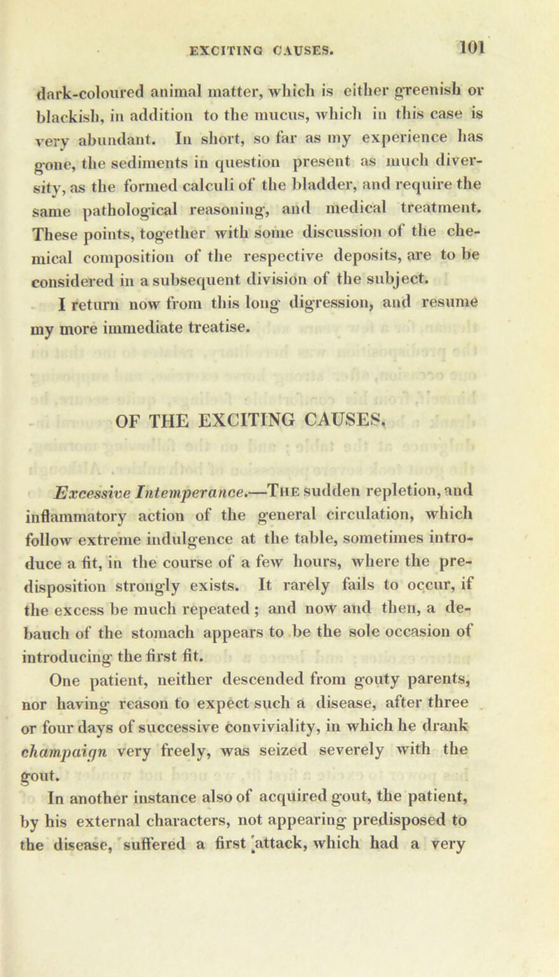 dark-coloured animal matter, which is either greenish or blackish, in addition to the mucus, which in this case is very abundant. In short, so far as my experience has gone, the sediments in question present as much diver- sity, as the formed calculi of the bladder, and require the same pathological reasoning-, and medical treatment. These points, together with some discussion of the che- mical composition of the respective deposits, are to be considered in a subsequent division of the subject. I return now from this long- digression, and resume my more immediate treatise. OF THE EXCITING CAUSES, Excessive Intemperance.—The sudden repletion, and inflammatory action of the general circulation, which follow extreme indulgence at the table, sometimes intro- duce a fit, in the course of a few hours, where the pre- disposition strongly exists. It rarely fails to occur, if the excess be much repeated ; and now and then, a de- bauch of the stomach appears to be the sole occasion of introducing the first fit. One patient, neither descended from gouty parents, nor having reason to expect such a disease, after three or four days of successive conviviality, in which he drank champaign very freely, was seized severely wTith the gout. In another instance also of acquired gout, the patient, by his external characters, not appearing predisposed to the disease, suffered a first 'attack, which had a very