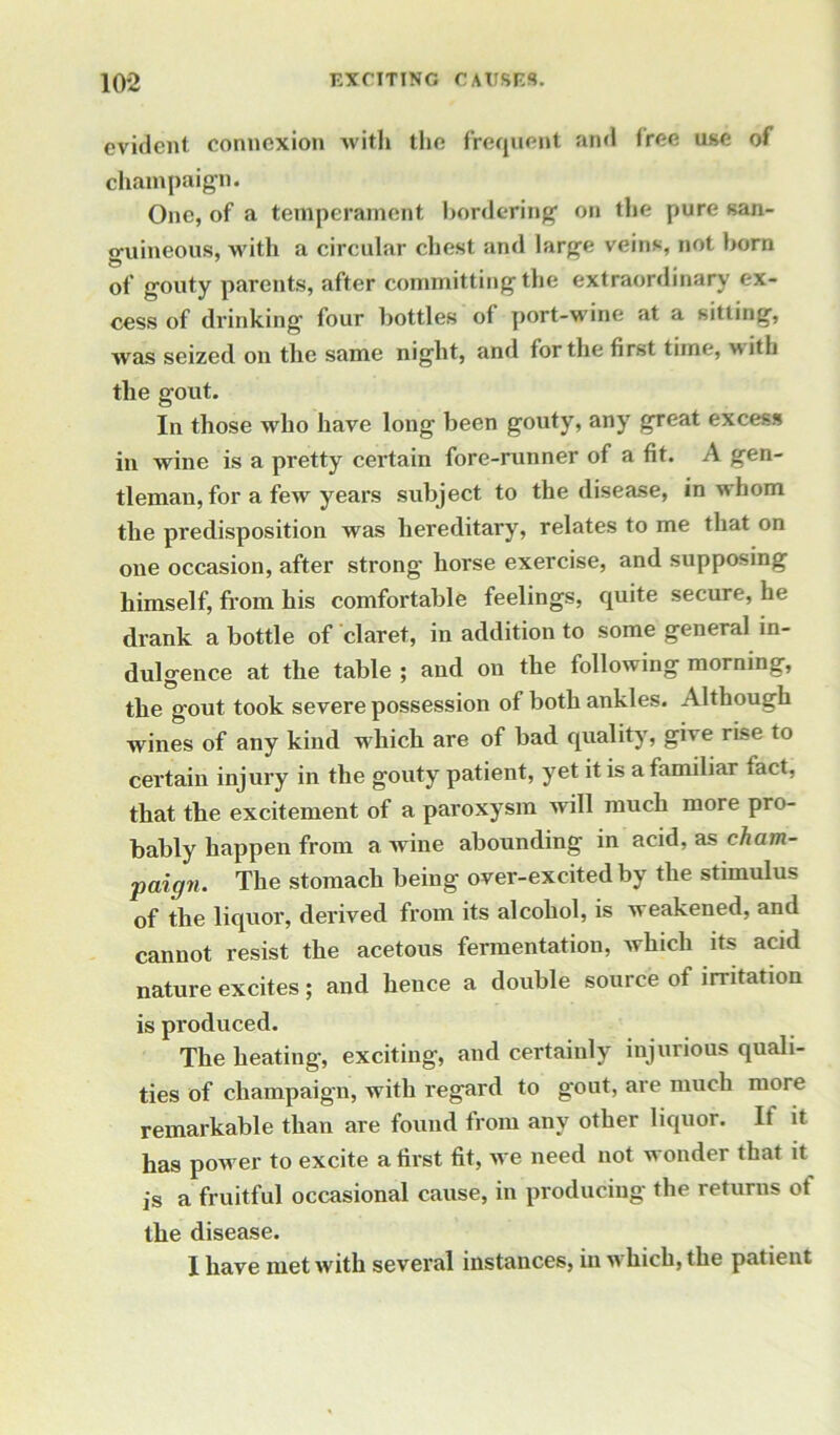 evident connexion with the frequent and free use of champaign. One, of a temperament bordering on the pure san- guineous, with a circular chest and large veins, not born of gouty parents, after committing the extraordinary ex- cess of drinking four bottles of port-wine at a sitting, was seized on the same night, and for the first time, wttli the gout. In those who have long been gouty, any great excess in wine is a pretty certain fore-runner of a fit. A gen- tleman, for a few years subject to the disease, in whom the predisposition was hereditary, relates to me that on one occasion, after strong horse exercise, and supposing himself, from his comfortable feelings, quite secure, he drank a bottle of claret, in addition to some general in- dulgence at the table ; and on the following morning, the gout took severe possession of both ankles. Although wines of any kind which are of bad quality, give rise to certain injury in the gouty patient, yet it is afamdiar fact, that the excitement of a paroxysm will much more pro- bably happen from a wine abounding in acid, as cham- paign. The stomach being over-excited by the stimulus of the liquor, derived from its alcohol, is weakened, and cannot resist the acetous fermentation, which its acid nature excites ; and hence a double source of irritation is produced. The heating, exciting, and certainly injurious quali- ties of champaign, with regard to gout, are much more remarkable than are found from any other liquor. It it has power to excite a first fit, we need not wonder that it js a fruitful occasional cause, in producing the returns of the disease.
